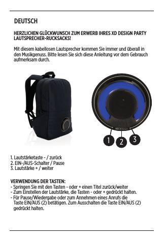 DEUTSCH HERZLICHEN GLÜCKWUNSCH ZUM ERWERB IHRES XD DESIGN PARTY LAUTSPRECHER-RUCKSACKS! Mit diesem kabellosen Lautsprecher kommen Sie immer und überall in den Musikgenuss. Bitte lesen Sie sich diese Anleitung vor dem Gebrauch aufmerksam durch. 1231. Lautstärketaste - / zurück2. EIN-/AUS-Schalter / Pause 3. Lautstärke + / weiterVERWENDUNG DER TASTEN:- Springen Sie mit den Tasten - oder + einen Titel zurück/weiter - Zum Einstellen der Lautstärke, die Tasten - oder + gedrückt halten.- Für Pause/Wiedergabe oder zum Annehmen eines Anrufs die     Taste EIN/AUS (2) betätigen. Zum Ausschalten die Taste EIN/AUS (2)     gedrückt halten. 