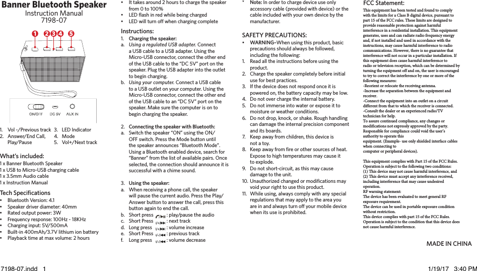 Banner Bluetooth SpeakerInstruction Manual7198-071 x Banner Bluetooth Speaker1 x USB to Micro-USB charging cable1 x 3.5mm Audio cable1 x Instruction ManualBluetooth Version: 4.1Speaker driver diameter: 40mmRated output power: 3WFrequency response: 100Hz - 18KHzCharging input: 5V/500mA Built-in 400mAh/3.7V lithium ion batteryPlayback time at max volume: 2 hoursIt takes around 2 hours to charge the speaker from 0 to 100%LED ﬂash in red while being chargedLED will turn off when charging completeCharging the speaker:Using a regulated USB adapter. Connect a USB cable to a USB adapter. Using the Micro-USB connector, connect the other end of the USB cable to the “DC 5V” port on the speaker. Plug the USB adapter into the outlet to begin charging.Using your computer. Connect a USB cable to a USB outlet on your computer. Using the Micro-USB connector, connect the other end of the USB cable to an “DC 5V” port on the speaker. Make sure the computer is on to begin charging the speaker.Connecting the speaker with Bluetooth:Switch the speaker “ON” using the ON/OFF switch. Press the Mode button until the speaker announces “Bluetooth Mode”. Using a Bluetooth enabled device, search for “Banner” from the list of available pairs. Once selected, the connection should announce it is successful with a chime sound.Using the speaker:When receiving a phone call, the speaker will pause the current audio. Press the Play/Answer button to answer the call, press this button again to end the call.Short press  : play/pause the audioShort Press  : next trackLong press  : volume increaseShort Press  : previous trackLong press  : volume decreaseWARNING–When using this product, basic precautions should always be followed, including the following:Read all the instructions before using the product.Charge the speaker completely before initial use for best practices.If the device does not respond once it is powered on, the battery capacity may be low. Do not over charge the internal battery.Do not immerse into water or expose it to moisture or weather conditions.Do not drop, knock, or shake. Rough handling can damage the internal precision component and its boards.Keep away from children, this device is not a toy.Keep away from ﬁre or other sources of heat. Expose to high temperatures may cause it to explode.Do not short-circuit, as this may cause damage to the unit.Unauthorized changed or modiﬁcations may void your right to use this product.While using, always comply with any special regulations that may apply to the area you are in and always turn off your mobile device when its use is prohibited.Note: In order to charge device use only accessory cable (provided with device) or the cable included with your own device by the manufacturer.1.a.b.2.a.3.a.b.c.d.e.f.•1.2.3.4.5.6.7.8.9.10.11.*1.2.3.4.5.••••••••••Vol -/Previous trackAnswer/End Call, Play/PauseLED IndicatorModeVol+/Next trackWhat’s included:Tech SpeciﬁcationsInstructions: SAFETY PRECAUTIONS:MADE IN CHINA5421 3This equipment has been tested and found to comply with the limits for a Class B digital device, pursuant to part 15 of the FCC rules. These limits are designed to provide reasonable protection against harmful interference in a residential installation. This equipment generates, uses and can radiate radio frequency energy and, if not installed and used in accordance with the instructions, may cause harmful interference to radio communications. However, there is no guarantee that interference will not occur in a particular installation. If this equipment does cause harmful interference toradio or television reception, which can be determined by turning the equipment off and on, the user is encouraged to try to correct the interference by one or more of the following measures:-Reorient or relocate the receiving antenna.-Increase the separation between the equipment and receiver.-Connect the equipment into an outlet on a circuit different from that to which the receiver is connected.-Consult the dealer or an experienced radio/TV technician for help.To assure continued compliance, any changes or modifications not expressly approved by the party.Responsible for compliance could void the user’s authority to operate thisequipment. (Example- use only shielded interface cables when connecting tocomputer or peripheral devices).This equipment complies with Part 15 of the FCC Rules. Operation is subject to the following two conditions:(1) This device may not cause harmful interference, and(2) This device must accept any interference received, including interference that may cause undesired operation.RF warning statement:The device has been evaluated to meet general RF exposure requirement.The device can be used in portable exposure condition without restriction.This device complies with part 15 of the FCC Rules. Operation is subject to the condition that this device does not cause harmful interference.FCC Statement:7198-07.indd   1 1/19/17   3:40 PM