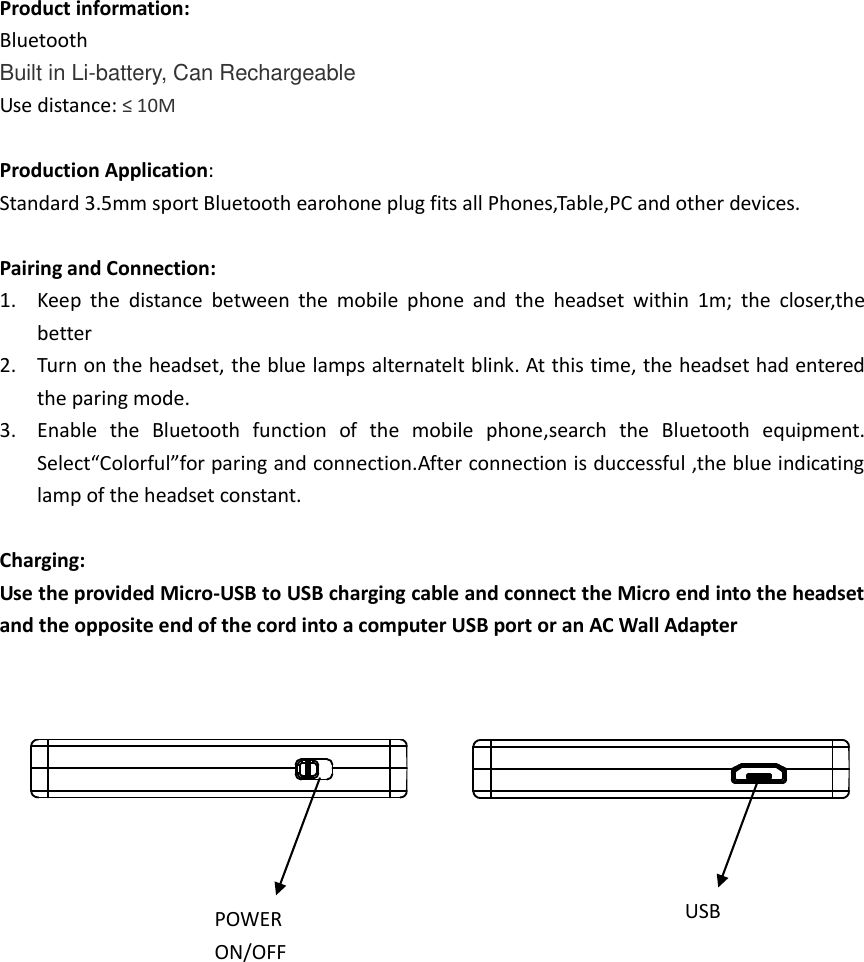  Product information: Bluetooth Built in Li-battery, Can Rechargeable Use distance: ≤ 10M  Production Application: Standard 3.5mm sport Bluetooth earohone plug fits all Phones,Table,PC and other devices.  Pairing and Connection: 1. Keep  the  distance  between  the  mobile  phone  and  the  headset  within  1m;  the  closer,the better 2. Turn on the headset, the blue lamps alternatelt blink. At this time, the headset had entered the paring mode. 3. Enable  the  Bluetooth  function  of  the  mobile  phone,search  the  Bluetooth  equipment. Select“Colorful”for paring and connection.After connection is duccessful ,the blue indicating lamp of the headset constant.  Charging: Use the provided Micro-USB to USB charging cable and connect the Micro end into the headset and the opposite end of the cord into a computer USB port or an AC Wall Adapter            POWER ON/OFF USB 