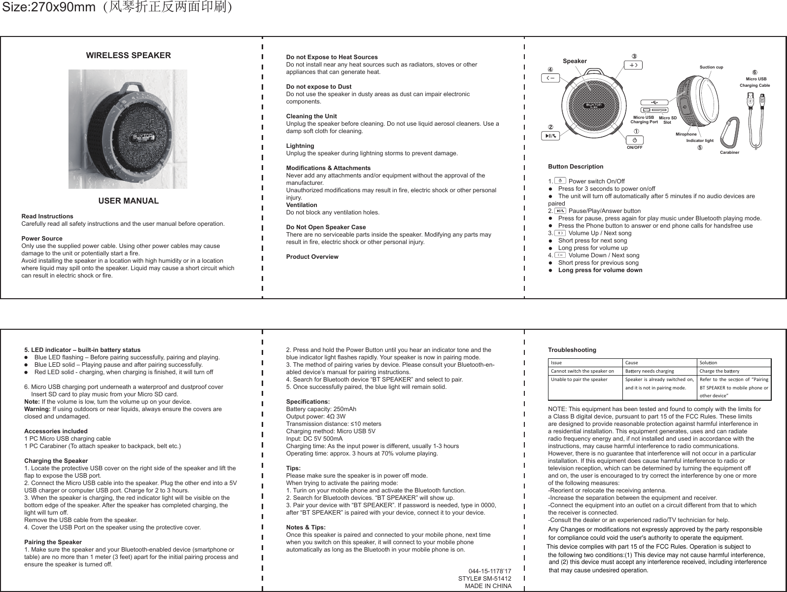 WIRELESS SPEAKERUSER MANUALRead InstructionsCarefully read all safety instructions and the user manual before operation.Power SourceOnly use the supplied power cable. Using other power cables may cause damage to the unit or potentially start a fire.Avoid installing the speaker in a location with high humidity or in a location where liquid may spill onto the speaker. Liquid may cause a short circuit which can result in electric shock or fire.Do not Expose to Heat SourcesDo not install near any heat sources such as radiators, stoves or other appliances that can generate heat.Do not expose to DustDo not use the speaker in dusty areas as dust can impair electronic components.Cleaning the UnitUnplug the speaker before cleaning. Do not use liquid aerosol cleaners. Use a damp soft cloth for cleaning.LightningUnplug the speaker during lightning storms to prevent damage.Modifications &amp; AttachmentsNever add any attachments and/or equipment without the approval of the manufacturer.Unauthorized modifications may result in fire, electric shock or other personal injury.VentilationDo not block any ventilation holes.Do Not Open Speaker CaseThere are no serviceable parts inside the speaker. Modifying any parts may result in fire, electric shock or other personal injury.Product Overview5. LED indicator – built-in battery status        Blue LED flashing – Before pairing successfully, pairing and playing.        Blue LED solid – Playing pause and after pairing successfully.        Red LED solid - charging, when charging is finished, it will turn off6. Micro USB charging port underneath a waterproof and dustproof cover    Insert SD card to play music from your Micro SD card.Note: If the volume is low, turn the volume up on your device.Warning: If using outdoors or near liquids, always ensure the covers are closed and undamaged.Accessories included1 PC Micro USB charging cable1 PC Carabiner (To attach speaker to backpack, belt etc.)Charging the Speaker1. Locate the protective USB cover on the right side of the speaker and lift the flap to expose the USB port.2. Connect the Micro USB cable into the speaker. Plug the other end into a 5V USB charger or computer USB port. Charge for 2 to 3 hours.3. When the speaker is charging, the red indicator light will be visible on the bottom edge of the speaker. After the speaker has completed charging, the light will turn off.Remove the USB cable from the speaker.4. Cover the USB Port on the speaker using the protective cover.Pairing the Speaker1. Make sure the speaker and your Bluetooth-enabled device (smartphone or table) are no more than 1 meter (3 feet) apart for the initial pairing process and ensure the speaker is turned off.2. Press and hold the Power Button until you hear an indicator tone and the blue indicator light flashes rapidly. Your speaker is now in pairing mode.3. The method of pairing varies by device. Please consult your Bluetooth-en-abled device’s manual for pairing instructions.4. Search for Bluetooth device “BT SPEAKER” and select to pair.5. Once successfully paired, the blue light will remain solid.Specifications:Battery capacity: 250mAhOutput power: 4Ω 3WTransmission distance: ≤10 metersCharging method: Micro USB 5VInput: DC 5V 500mACharging time: As the input power is different, usually 1-3 hoursOperating time: approx. 3 hours at 70% volume playing. Tips:Please make sure the speaker is in power off mode.When trying to activate the pairing mode:1. Turin on your mobile phone and activate the Bluetooth function.2. Search for Bluetooth devices. “BT SPEAKER” will show up.3. Pair your device with “BT SPEAKER”. If password is needed, type in 0000, after “BT SPEAKER” is paired with your device, connect it to your device.Notes &amp; Tips:Once this speaker is paired and connected to your mobile phone, next time when you switch on this speaker, it will connect to your mobile phone automatically as long as the Bluetooth in your mobile phone is on.TroubleshootingNOTE: This equipment has been tested and found to comply with the limits for a Class B digital device, pursuant to part 15 of the FCC Rules. These limits are designed to provide reasonable protection against harmful interference in a residential installation. This equipment generates, uses and can radiate radio frequency energy and, if not installed and used in accordance with the instructions, may cause harmful interference to radio communications. However, there is no guarantee that interference will not occur in a particular installation. If this equipment does cause harmful interference to radio or television reception, which can be determined by turning the equipment off and on, the user is encouraged to try correct the interference by one or more of the following measures:-Reorient or relocate the receiving antenna.-Increase the separation between the equipment and receiver.-Connect the equipment into an outlet on a circuit different from that to which the receiver is connected.-Consult the dealer or an experienced radio/TV technician for help.044-15-1178’17STYLE# SM-51412MADE IN CHINAButton Description1.         Power switch On/Off         Press for 3 seconds to power on/off        The unit will turn off automatically after 5 minutes if no audio devices are paired2.         Pause/Play/Answer button         Press for pause, press again for play music under Bluetooth playing mode.        Press the Phone button to answer or end phone calls for handsfree use3.         Volume Up / Next song        Short press for next song        Long press for volume up4.         Volume Down / Next song        Short press for previous song        Long press for volume downIssue Cause Soluon Cannot switch the speaker on  Baery needs charging  Charge the ba ery Unable to pair the speaker  Speaker is  already  switched on, and it is not in pairing mode. Refer to the secon  of  “Pairing BT SPEAKER to mobile phone or other device”  Size:270x90mm（风琴折正反两面印刷）Micro USBCharging Port Micro SDSlotSuction cupMirophoneIndicator lightCarabiner5Micro USBCharging Cable6SpeakerON/OFFAny Changes or modifications not expressly approved by the party responsiblefor compliance could void the user&apos;s authority to operate the equipment.This device complies with part 15 of the FCC Rules. Operation is subject tothe following two conditions:(1) This device may not cause harmful interference,and (2) this device must accept any interference received, including interferencethat may cause undesired operation.