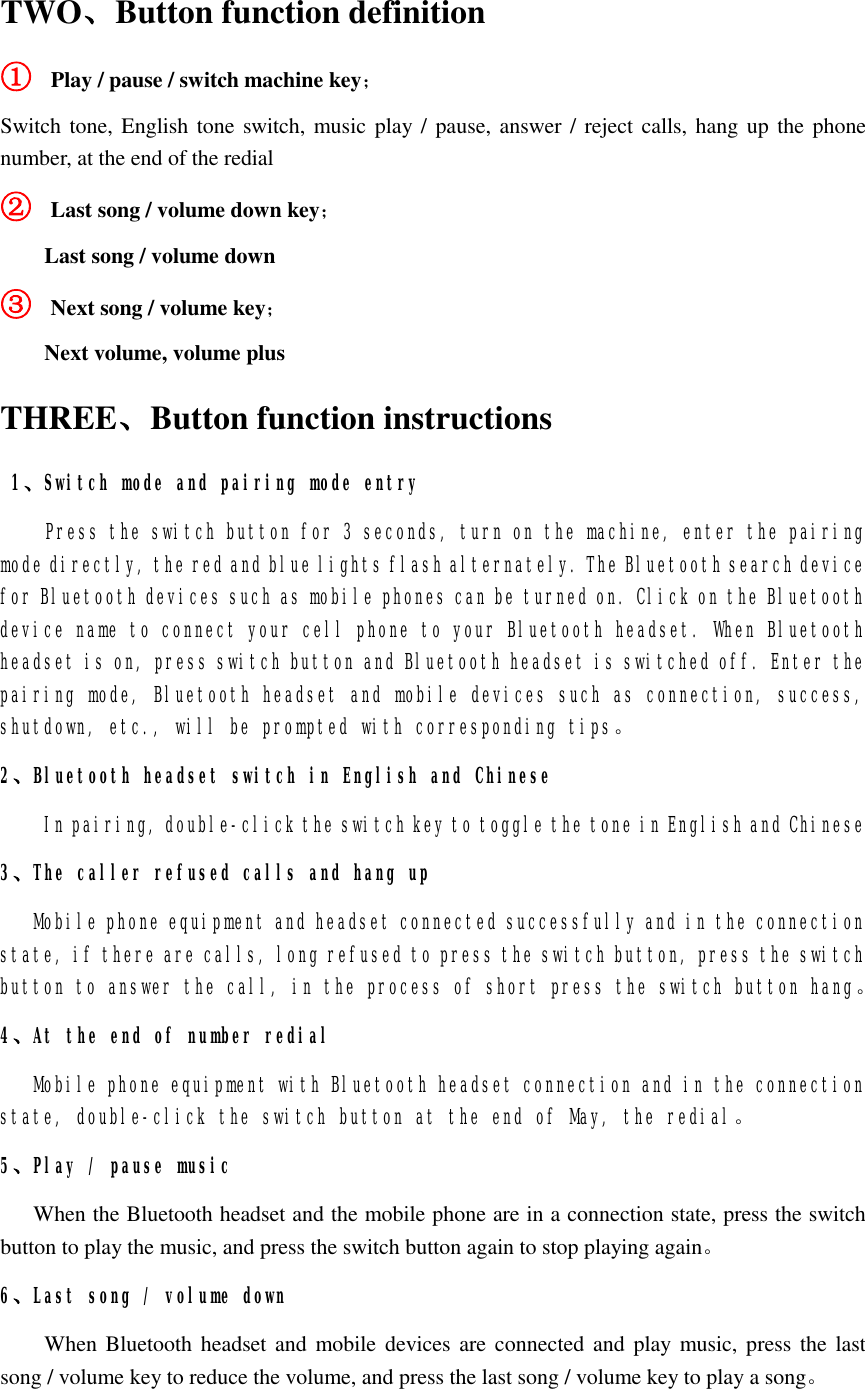 TWO、Button function definition ① Play / pause / switch machine key； Switch tone, English tone switch, music play / pause, answer / reject calls, hang up the phone number, at the end of the redial ② Last song / volume down key； Last song / volume down ③ Next song / volume key； Next volume, volume plus   THREE、Button function instructions  1、Switch mode and pairing mode entry Press the switch button for 3 seconds, turn on the machine, enter the pairing mode directly, the red and blue lights flash alternately. The Bluetooth search device for Bluetooth devices such as mobile phones can be turned on. Click on the Bluetooth device name to connect your cell phone to your Bluetooth headset. When Bluetooth headset is on, press switch button and Bluetooth headset is switched off. Enter the pairing mode, Bluetooth headset and mobile devices such as connection, success, shutdown, etc., will be prompted with corresponding tips。 2、Bluetooth headset switch in English and Chinese In pairing, double-click the switch key to toggle the tone in English and Chinese 3、The caller refused calls and hang up Mobile phone equipment and headset connected successfully and in the connection state, if there are calls, long refused to press the switch button, press the switch button to answer the call, in the process of short press the switch button hang。 4、At the end of number redial Mobile phone equipment with Bluetooth headset connection and in the connection state, double-click the switch button at the end of May, the redial。 5、Play / pause music    When the Bluetooth headset and the mobile phone are in a connection state, press the switch button to play the music, and press the switch button again to stop playing again。 6、Last song / volume down     When Bluetooth headset and mobile devices are connected and play music, press the last song / volume key to reduce the volume, and press the last song / volume key to play a song。 