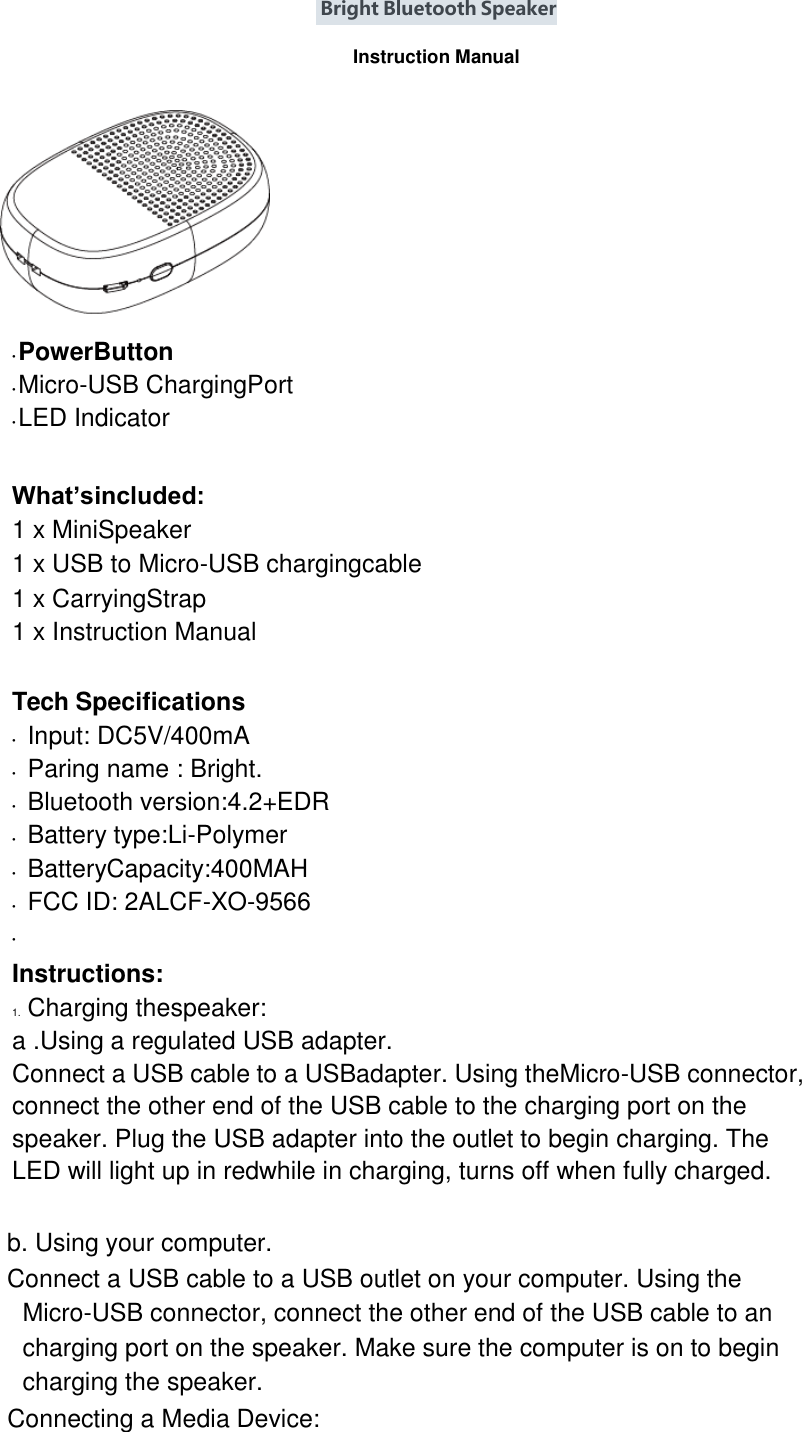  Bright Bluetooth Speaker  Instruction Manual     • PowerButton • Micro-USB ChargingPort • LED Indicator  What’sincluded: 1 x MiniSpeaker 1 x USB to Micro-USB chargingcable   1 x CarryingStrap 1 x Instruction Manual  Tech Specifications • Input: DC5V/400mA • Paring name : Bright. • Bluetooth version:4.2+EDR • Battery type:Li-Polymer • BatteryCapacity:400MAH • FCC ID: 2ALCF-XO-9566 •  Instructions: 1. Charging thespeaker: a .Using a regulated USB adapter.   Connect a USB cable to a USBadapter. Using theMicro-USB connector, connect the other end of the USB cable to the charging port on the speaker. Plug the USB adapter into the outlet to begin charging. The LED will light up in redwhile in charging, turns off when fully charged.  b. Using your computer.   Connect a USB cable to a USB outlet on your computer. Using the Micro-USB connector, connect the other end of the USB cable to an charging port on the speaker. Make sure the computer is on to begin charging the speaker. Connecting a Media Device: 