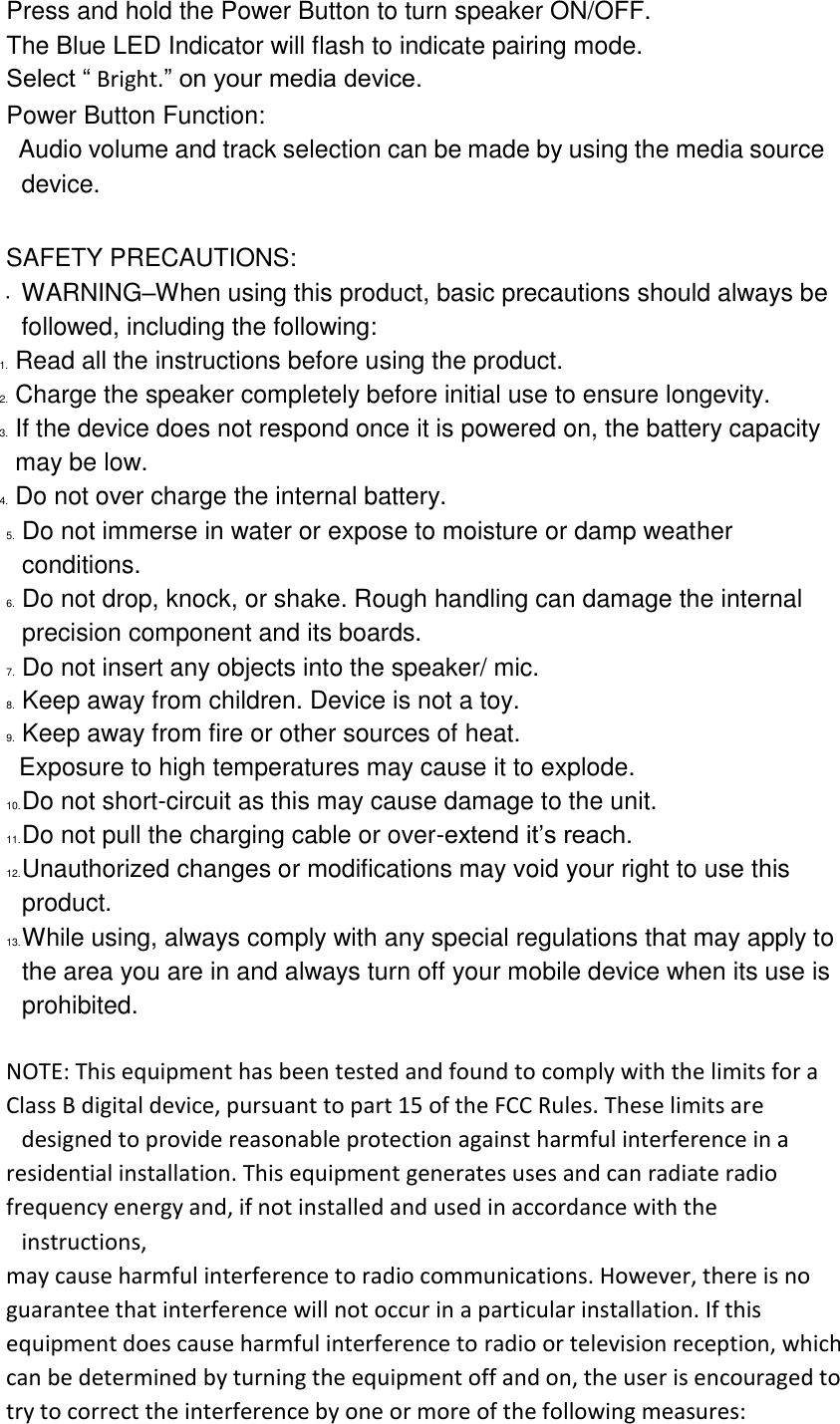 Press and hold the Power Button to turn speaker ON/OFF. The Blue LED Indicator will flash to indicate pairing mode. Select “ Bright.” on your media device. Power Button Function:   Audio volume and track selection can be made by using the media source device.  SAFETY PRECAUTIONS: • WARNING–When using this product, basic precautions should always be followed, including the following: 1. Read all the instructions before using the product. 2. Charge the speaker completely before initial use to ensure longevity. 3. If the device does not respond once it is powered on, the battery capacity may be low. 4. Do not over charge the internal battery. 5. Do not immerse in water or expose to moisture or damp weather conditions. 6. Do not drop, knock, or shake. Rough handling can damage the internal precision component and its boards. 7. Do not insert any objects into the speaker/ mic. 8. Keep away from children. Device is not a toy. 9. Keep away from fire or other sources of heat. Exposure to high temperatures may cause it to explode. 10. Do not short-circuit as this may cause damage to the unit. 11. Do not pull the charging cable or over-extend it’s reach. 12. Unauthorized changes or modifications may void your right to use this product. 13. While using, always comply with any special regulations that may apply to the area you are in and always turn off your mobile device when its use is prohibited.  NOTE: This equipment has been tested and found to comply with the limits for a Class B digital device, pursuant to part 15 of the FCC Rules. These limits are designed to provide reasonable protection against harmful interference in a residential installation. This equipment generates uses and can radiate radio frequency energy and, if not installed and used in accordance with the instructions, may cause harmful interference to radio communications. However, there is no guarantee that interference will not occur in a particular installation. If this equipment does cause harmful interference to radio or television reception, which can be determined by turning the equipment off and on, the user is encouraged to try to correct the interference by one or more of the following measures: 