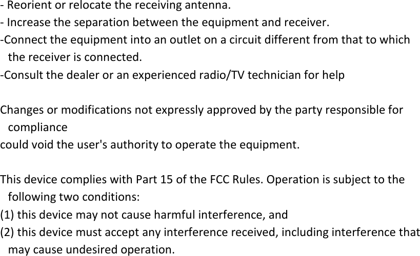 - Reorient or relocate the receiving antenna. - Increase the separation between the equipment and receiver. -Connect the equipment into an outlet on a circuit different from that to which the receiver is connected. -Consult the dealer or an experienced radio/TV technician for help  Changes or modifications not expressly approved by the party responsible for compliance could void the user&apos;s authority to operate the equipment.    This device complies with Part 15 of the FCC Rules. Operation is subject to the following two conditions: (1) this device may not cause harmful interference, and (2) this device must accept any interference received, including interference that may cause undesired operation.  