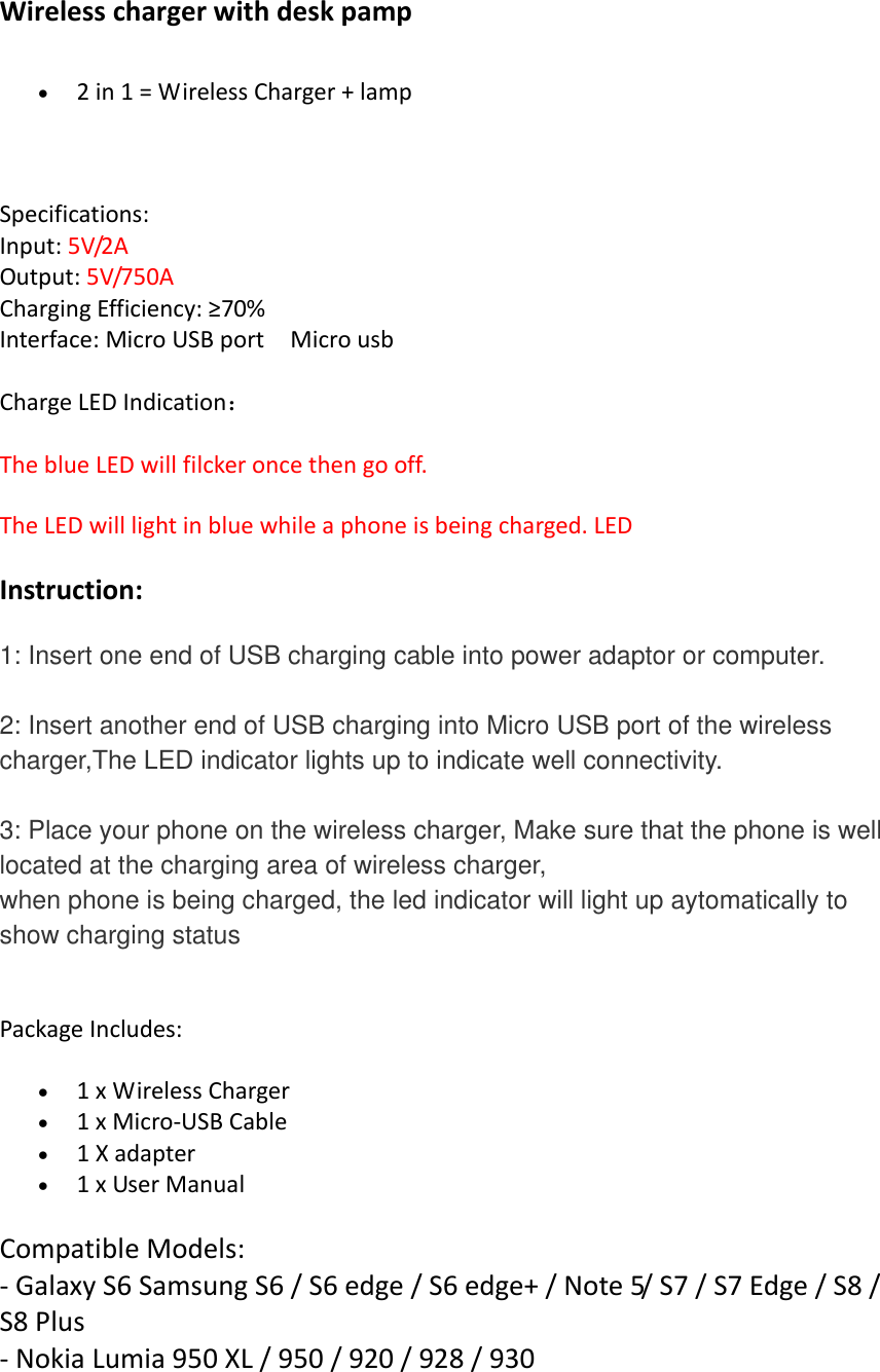 Wireless charger with desk pamp     2 in 1 = Wireless Charger + lamp    Specifications:  Input: 5V/2A    Output: 5V/750A   Charging Efficiency: ≥70%  Interface: Micro USB port    Micro usb Charge LED Indication： The blue LED will filcker once then go off. The LED will light in blue while a phone is being charged. LED Instruction: 1: Insert one end of USB charging cable into power adaptor or computer.    2: Insert another end of USB charging into Micro USB port of the wireless charger,The LED indicator lights up to indicate well connectivity.    3: Place your phone on the wireless charger, Make sure that the phone is well located at the charging area of wireless charger, when phone is being charged, the led indicator will light up aytomatically to show charging status  Package Includes:    1 x Wireless Charger      1 x Micro-USB Cable    1 X adapter    1 x User Manual   Compatible Models:   - Galaxy S6 Samsung S6 / S6 edge / S6 edge+ / Note 5/ S7 / S7 Edge / S8 / S8 Plus - Nokia Lumia 950 XL / 950 / 920 / 928 / 930 