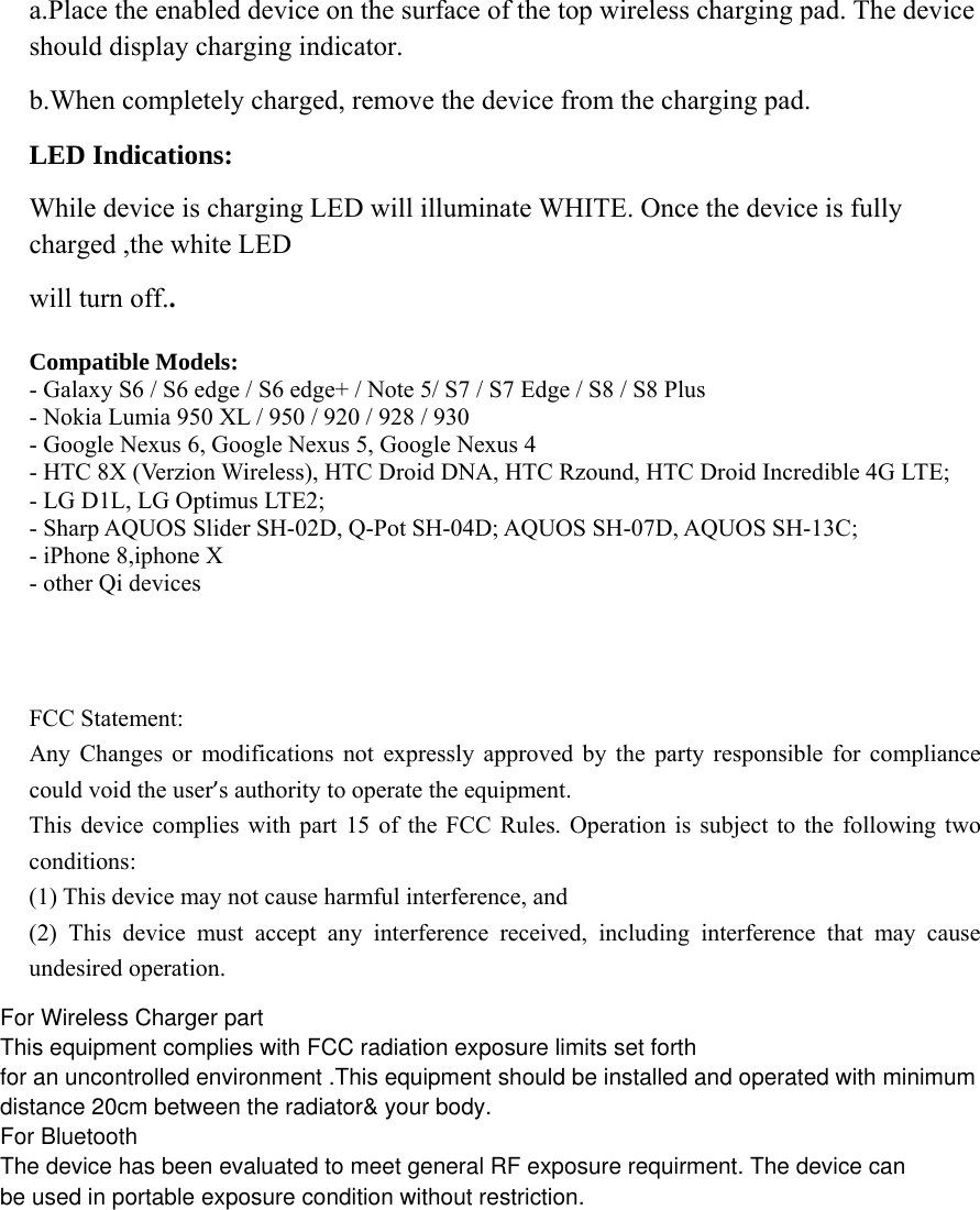 a.Place the enabled device on the surface of the top wireless charging pad. The device should display charging indicator. b.When completely charged, remove the device from the charging pad. LED Indications: While device is charging LED will illuminate WHITE. Once the device is fully charged ,the white LED will turn off.. Compatible Models: - Galaxy S6 / S6 edge / S6 edge+ / Note 5/ S7 / S7 Edge / S8 / S8 Plus - Nokia Lumia 950 XL / 950 / 920 / 928 / 930 - Google Nexus 6, Google Nexus 5, Google Nexus 4 - HTC 8X (Verzion Wireless), HTC Droid DNA, HTC Rzound, HTC Droid Incredible 4G LTE; - LG D1L, LG Optimus LTE2; - Sharp AQUOS Slider SH-02D, Q-Pot SH-04D; AQUOS SH-07D, AQUOS SH-13C; - iPhone 8,iphone X- other Qi devices   FCC Statement:   Any Changes or modifications not expressly approved by the party responsible for compliance could void the user’s authority to operate the equipment.   This device complies with part 15 of the FCC Rules. Operation is subject to the following two conditions:  (1) This device may not cause harmful interference, and   (2) This device must accept any interference received, including interference that may cause undesired operation.    For Wireless Charger partThis equipment complies with FCC radiation exposure limits set forthfor an uncontrolled environment .This equipment should be installed and operated with minimumdistance 20cm between the radiator&amp; your body.For BluetoothThe device has been evaluated to meet general RF exposure requirment. The device canbe used in portable exposure condition without restriction.