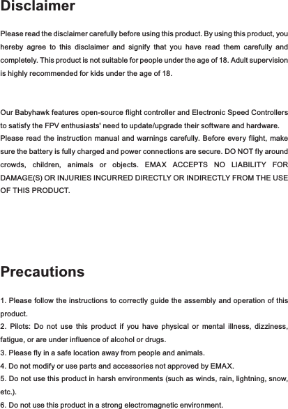 DisclaimerPlease read the disclaimer carefully before using this product. By using this product, you hereby  agree  to  this  disclaimer  and  signify  that  you  have  read  them  carefully  and completely. This product is not suitable for people under the age of 18. Adult supervision is highly recommended for kids under the age of 18.Our Babyhawk features open-source flight controller and Electronic Speed Controllers to satisfy the FPV enthusiasts&apos; need to update/upgrade their software and hardware. Please  read the  instruction  manual  and  warnings  carefully. Before  every flight, make sure the battery is fully charged and power connections are secure. DO NOT fly around crowds,  children,  animals  or  objects.  EMAX  ACCEPTS  NO  LIABILITY  FOR DAMAGE(S) OR INJURIES INCURRED DIRECTLY OR INDIRECTLY FROM THE USE OF THIS PRODUCT.Precautions1. Please follow the instructions to correctly guide the assembly and operation of this product.2.  Pilots:  Do  not  use  this  product  if  you  have  physical  or  mental  illness,  dizziness, fatigue, or are under influence of alcohol or drugs. 3. Please fly in a safe location away from people and animals. 4. Do not modify or use parts and accessories not approved by EMAX.5. Do not use this product in harsh environments (such as winds, rain, lightning, snow, etc.).6. Do not use this product in a strong electromagnetic environment.