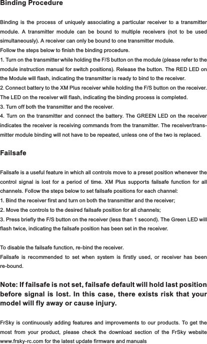 Binding ProcedureBinding  is  the  process  of  uniquely  associating  a  particular  receiver  to  a  transmitter module.  A  transmitter  module  can  be  bound  to  multiple  receivers  (not  to  be  used simultaneously). A receiver can only be bound to one transmitter module.Follow the steps below to finish the binding procedure.1. Turn on the transmitter while holding the F/S button on the module (please refer to the module instruction manual for switch positions). Release the button. The RED LED on the Module will flash, indicating the transmitter is ready to bind to the receiver.2. Connect battery to the XM Plus receiver while holding the F/S button on the receiver. The LED on the receiver will flash, indicating the binding process is completed.3. Turn off both the transmitter and the receiver.4. Turn  on  the  transmitter  and  connect the  battery. The GREEN LED on the  receiver indicates the receiver is receiving commands from the transmitter. The receiver/trans-mitter module binding will not have to be repeated, unless one of the two is replaced.FailsafeFailsafe is a useful feature in which all controls move to a preset position whenever the control  signal  is  lost  for  a  period  of  time.  XM  Plus  supports  failsafe  function  for  all channels. Follow the steps below to set failsafe positions for each channel:1. Bind the receiver first and turn on both the transmitter and the receiver;2. Move the controls to the desired failsafe position for all channels;3. Press briefly the F/S button on the receiver (less than 1 second). The Green LED will flash twice, indicating the failsafe position has been set in the receiver.To disable the failsafe function, re-bind the receiver.Failsafe  is  recommended  to  set  when  system  is  firstly  used,  or  receiver  has  been re-bound.Note: If failsafe is not set, failsafe default will hold last position before  signal  is  lost.  In this case,  there  exists  risk  that your model will fly away or cause injury.FrSky  is  continuously adding  features  and  improvements  to  our  products. To get  the most  from  your  product,  please  check  the  download  section  of  the  FrSky  website www.frsky-rc.com for the latest update firmware and manuals