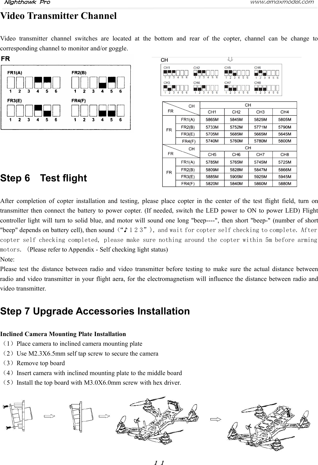 Nighthawk Pro www.emaxmodel.com１１Video Transmitter ChannelVideo transmitter channel switches are located at the bottom and rear of the copter, channel can be change tocorresponding channel to monitor and/or goggle.Step 6 Test flightAfter completion of copter installation and testing, please place copter in the center of the test flight field, turn ontransmitter then connect the battery to power copter. (If needed, switch the LED power to ON to power LED) Flightcontroller light will turn to solid blue, and motor will sound one long &quot;beep----&quot;, then short &quot;beep-&quot; (number of short&quot;beep&quot; depends on battery cell), then sound（“♪1 2 3”), and wait for copter self checking to complete. Aftercopter self checking completed, please make sure nothing around the copter within 5m before armingmotors. (Please refer to Appendix - Self checking light status)Note:Please test the distance between radio and video transmitter before testing to make sure the actual distance betweenradio and video transmitter in your flight aera, for the electromagnetism will influence the distance between radio andvideo transmitter.Step 7 Upgrade Accessories InstallationInclined Camera Mounting Plate Installation（1）Place camera to inclined camera mounting plate（2）Use M2.3X6.5mm self tap screw to secure the camera（3）Remove top board（4）Insert camera with inclined mounting plate to the middle board（5）Install the top board with M3.0X6.0mm screw with hex driver.