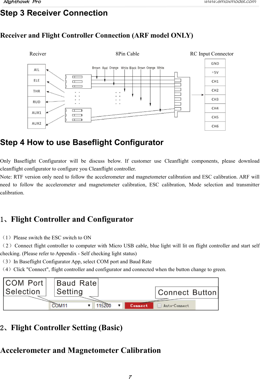 Nighthawk Pro www.emaxmodel.com７Step 3 Receiver ConnectionReceiver and Flight Controller Connection (ARF model ONLY)Reciver 8Pin Cable RC Input ConnectorStep 4 How to use Baseflight ConfiguratorOnly Baseflight Configurator will be discuss below. If customer use Cleanflight components, please downloadcleanflight configurator to configure you Cleanflight controller.Note: RTF version only need to follow the accelerometer and magnetometer calibration and ESC calibration. ARF willneed to follow the accelerometer and magnetometer calibration, ESC calibration, Mode selection and transmittercalibration.1、Flight Controller and Configurator（1）Please switch the ESC switch to ON（2）Connect flight controller to computer with Micro USB cable, blue light will lit on flight controller and start selfchecking. (Please refer to Appendix - Self checking light status)（3）In Baseflight Configurator App, select COM port and Baud Rate（4）Click &quot;Connect&quot;, flight controller and configurator and connected when the button change to green.2、Flight Controller Setting (Basic)Accelerometer and Magnetometer Calibration