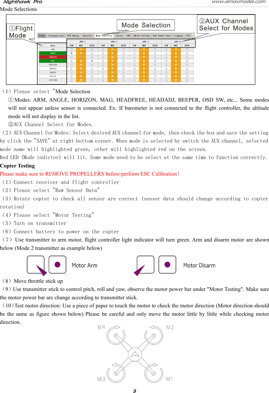 Nighthawk Pro www.emaxmodel.com９Mode Selections（1）Please select &quot;Mode Selection①Modes: ARM, ANGLE, HORIZON, MAG, HEADFREE, HEADADJ, BEEPER, OSD SW, etc... Some modeswill not appear unless sensor is connected. Ex: If barometer is not connected to the flight controller, the altitudemode will not display in the list.②AUX Channel Select for Modes.（2）AUX Channel for Modes: Select desired AUX channel for mode, then check the box and save the settingby click the &quot;SAVE&quot; at right bottom corner. When mode is selected by switch the AUX channel, selectedmode name will highlighted green, other will highlighted red on the screen.Red LED (Mode indictor) will lit. Some mode need to be select at the same time to function correctly.Copter TestingPlease make sure to REMOVE PROPELLERS before perform ESC Calibration！（1）Connect receiver and flight controller（2）Please select &quot;Raw Sensor Data&quot;（3）Rotate copter to check all sensor are correct (sensor data should change according to copterrotation)（4）Please select &quot;Motor Testing&quot;（5）Turn on transmitter（6）Connect battery to power on the copter（7）Use transmitter to arm motor, flight controller light indicator will turn green. Arm and disarm motor are shownbelow (Mode 2 transmitter as example below)（8）Move throttle stick up（9）Use transmitter stick to control pitch, roll and yaw, observe the motor power bar under &quot;Motor Testing&quot;. Make surethe motor power bar are change according to transmitter stick.（10）Test motor direction: Use a piece of paper to touch the motor to check the motor direction (Motor direction shouldbe the same as figure shown below) Please be careful and only move the motor little by little while checking motordirection.