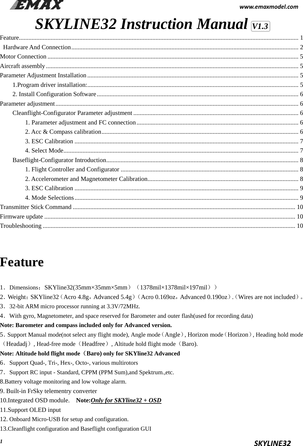                                                           www.emaxmodel.com                                                                                          SKYLINE32  1SKYLINE32 Instruction Manual V1.3 Feature ................................................................................................................................................................................ 1  Hardware And Connection ............................................................................................................................................... 2 Motor Connection .............................................................................................................................................................. 5 Aircraft assembly ............................................................................................................................................................... 5 Parameter Adjustment Installation ..................................................................................................................................... 5 1.Program driver installation: ..................................................................................................................................... 5 2. Install Configuration Software ............................................................................................................................... 6 Parameter adjustment ......................................................................................................................................................... 6 Cleanflight-Configurator Parameter adjustment ........................................................................................................ 6 1. Parameter adjustment and FC connection ...................................................................................................... 6 2. Acc &amp; Compass calibration ............................................................................................................................ 6 3. ESC Calibration ............................................................................................................................................. 7 4. Select Mode .................................................................................................................................................... 7 Baseflight-Configurator Introduction ......................................................................................................................... 8 1. Flight Controller and Configurator ................................................................................................................ 8 2. Accelerometer and Magnetometer Calibration ............................................................................................... 8 3. ESC Calibration ............................................................................................................................................. 9 4. Mode Selections ............................................................................................................................................. 9 Transmitter Stick Command ............................................................................................................................................ 10 Firmware update .............................................................................................................................................................. 10 Troubleshooting ............................................................................................................................................................... 10  Feature 1．Dimensions：SKYline32(35mm×35mm×5mm）（1378mil×1378mil×197mil）） 2．Weight：SKYline32（Acro 4.8g，Advanced 5.4g）（Acro 0.169oz，Advanced 0.190oz）.（Wires are not included）。 3．32-bit ARM micro processor running at 3.3V/72MHz. 4．With gyro, Magnetometer, and space reserved for Barometer and outer flash(used for recording data) Note: Barometer and compass included only for Advanced version. 5．Support Manual mode(not select any flight mode), Angle mode（Angle）, Horizon mode（Horizon）, Heading hold mode（Headadj）, Head-free mode（Headfree）, Altitude hold flight mode（Baro). Note: Altitude hold flight mode（Baro) only for SKYline32 Advanced   6．Support Quad-, Tri-, Hex-, Octo-, various multirotors 7．Support RC input - Standard, CPPM (PPM Sum),and Spektrum.,etc. 8.Battery voltage monitoring and low voltage alarm.       9. Built-in FrSky telementry converter 10.Integrated OSD module.    Note:Only for SKYline32 + OSD 11.Support OLED input       12. Onboard Micro-USB for setup and configuration. 13.Cleanflight configuration and Baseflight configuration GUI 