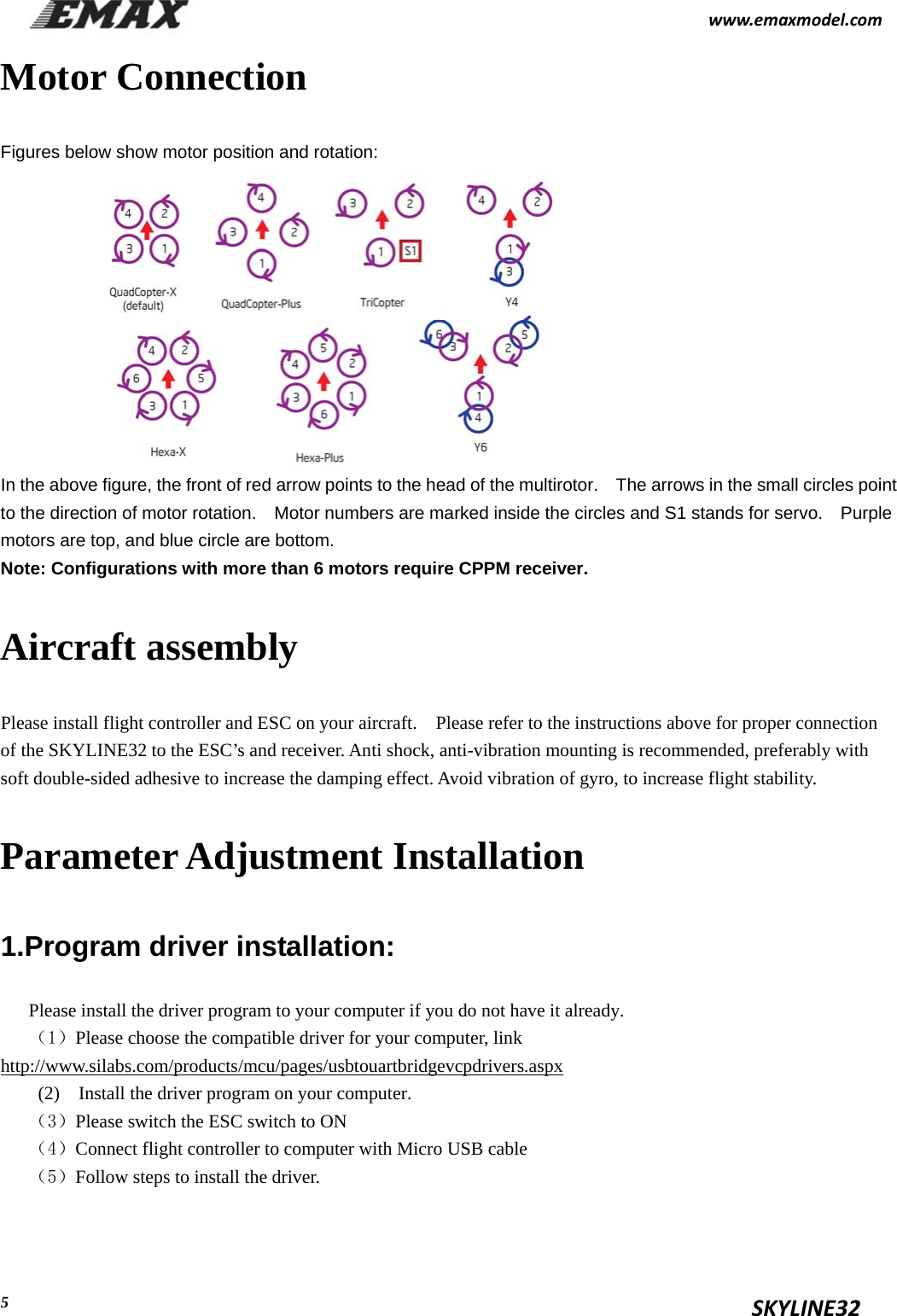                                                           www.emaxmodel.com                                                                                          SKYLINE32  5Motor Connection Figures below show motor position and rotation:            In the above figure, the front of red arrow points to the head of the multirotor.    The arrows in the small circles point to the direction of motor rotation.    Motor numbers are marked inside the circles and S1 stands for servo.    Purple motors are top, and blue circle are bottom. Note: Configurations with more than 6 motors require CPPM receiver. Aircraft assembly Please install flight controller and ESC on your aircraft.    Please refer to the instructions above for proper connection of the SKYLINE32 to the ESC’s and receiver. Anti shock, anti-vibration mounting is recommended, preferably with soft double-sided adhesive to increase the damping effect. Avoid vibration of gyro, to increase flight stability. Parameter Adjustment Installation 1.Program driver installation: Please install the driver program to your computer if you do not have it already. （1）Please choose the compatible driver for your computer, link http://www.silabs.com/products/mcu/pages/usbtouartbridgevcpdrivers.aspx (2)    Install the driver program on your computer. （3）Please switch the ESC switch to ON （4）Connect flight controller to computer with Micro USB cable （5）Follow steps to install the driver.              