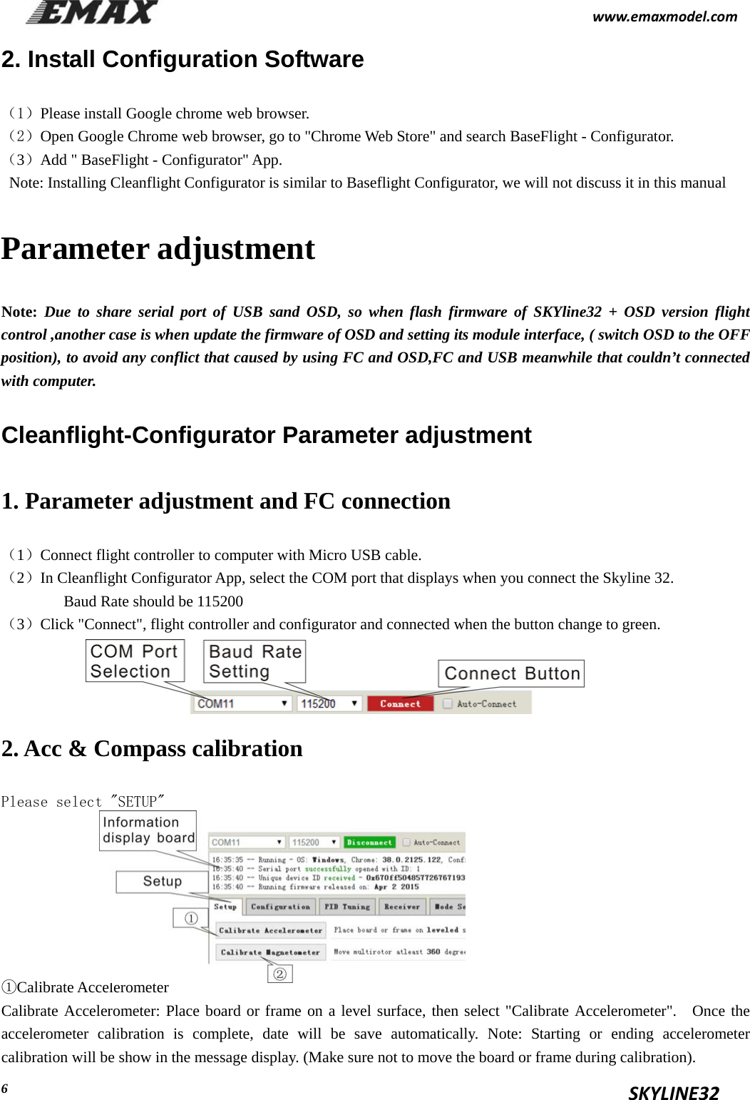                                                          www.emaxmodel.com                                                                                          SKYLINE32  6 2. Install Configuration Software （1）Please install Google chrome web browser. （2）Open Google Chrome web browser, go to &quot;Chrome Web Store&quot; and search BaseFlight - Configurator. （3）Add &quot; BaseFlight - Configurator&quot; App. Note: Installing Cleanflight Configurator is similar to Baseflight Configurator, we will not discuss it in this manual Parameter adjustment Note: Due to share serial port of USB sand OSD, so when flash firmware of SKYline32 + OSD version flight control ,another case is when update the firmware of OSD and setting its module interface, ( switch OSD to the OFF position), to avoid any conflict that caused by using FC and OSD,FC and USB meanwhile that couldn’t connected with computer. Cleanflight-Configurator Parameter adjustment 1. Parameter adjustment and FC connection （1）Connect flight controller to computer with Micro USB cable. （2）In Cleanflight Configurator App, select the COM port that displays when you connect the Skyline 32.     Baud Rate should be 115200   （3）Click &quot;Connect&quot;, flight controller and configurator and connected when the button change to green.    2. Acc &amp; Compass calibration Please select &quot;SETUP&quot;        ①Calibrate Accelerometer Calibrate Accelerometer: Place board or frame on a level surface, then select &quot;Calibrate Accelerometer&quot;.  Once the accelerometer calibration is complete, date will be save automatically. Note: Starting or ending accelerometer calibration will be show in the message display. (Make sure not to move the board or frame during calibration). 