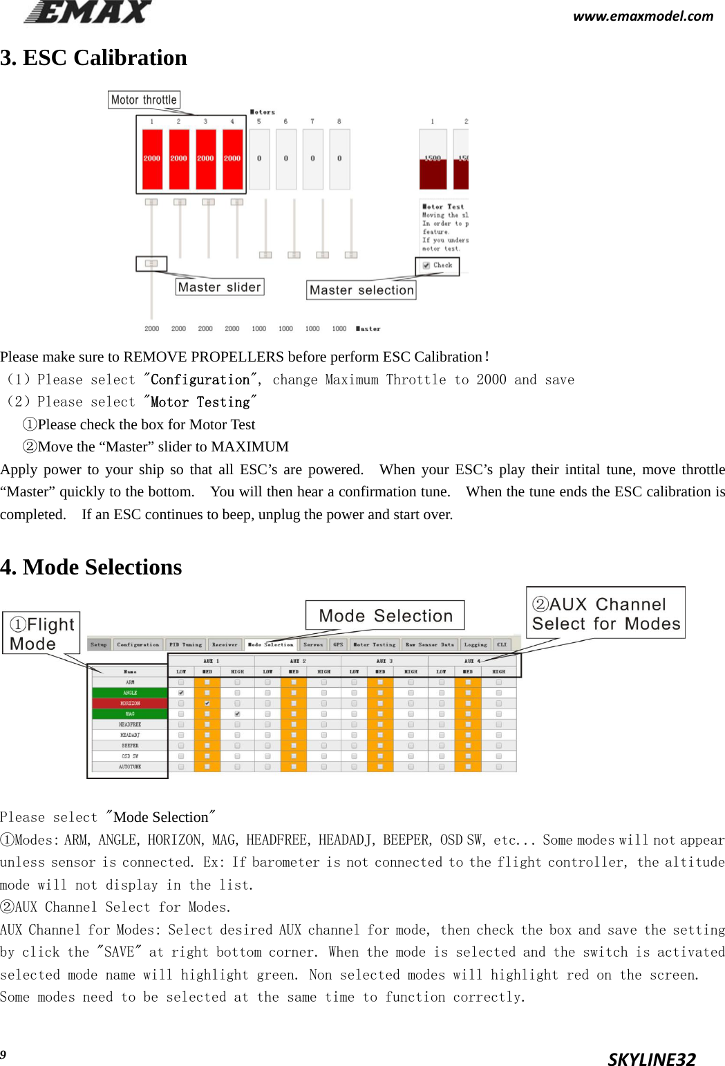                                                           www.emaxmodel.com                                                                                          SKYLINE32  93. ESC Calibration            Please make sure to REMOVE PROPELLERS before perform ESC Calibration！ （1）Please select &quot;Configuration&quot;, change Maximum Throttle to 2000 and save （2）Please select &quot;Motor Testing&quot; ①Please check the box for Motor Test   ②Move the “Master” slider to MAXIMUM Apply power to your ship so that all ESC’s are powered.  When your ESC’s play their intital tune, move throttle “Master” quickly to the bottom.    You will then hear a confirmation tune.    When the tune ends the ESC calibration is completed.    If an ESC continues to beep, unplug the power and start over. 4. Mode Selections        Please select &quot;Mode Selection&quot; ①Modes: ARM, ANGLE, HORIZON, MAG, HEADFREE, HEADADJ, BEEPER, OSD SW, etc... Some modes will not appear unless sensor is connected. Ex: If barometer is not connected to the flight controller, the altitude mode will not display in the list. ②AUX Channel Select for Modes. AUX Channel for Modes: Select desired AUX channel for mode, then check the box and save the setting by click the &quot;SAVE&quot; at right bottom corner. When the mode is selected and the switch is activated selected mode name will highlight green. Non selected modes will highlight red on the screen. Some modes need to be selected at the same time to function correctly. 