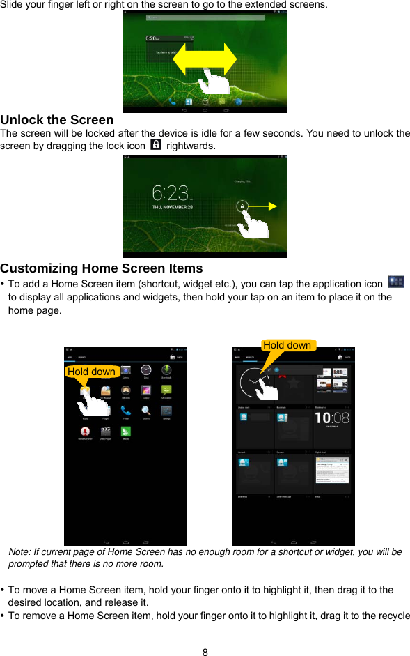  8 Slide your finger left or right on the screen to go to the extended screens.  Unlock the Screen The screen will be locked after the device is idle for a few seconds. You need to unlock the screen by dragging the lock icon   rightwards.   Customizing Home Screen Items y To add a Home Screen item (shortcut, widget etc.), you can tap the application icon   to display all applications and widgets, then hold your tap on an item to place it on the home page.               Note: If current page of Home Screen has no enough room for a shortcut or widget, you will be prompted that there is no more room.    y To move a Home Screen item, hold your finger onto it to highlight it, then drag it to the desired location, and release it. y To remove a Home Screen item, hold your finger onto it to highlight it, drag it to the recycle Hold down Hold down