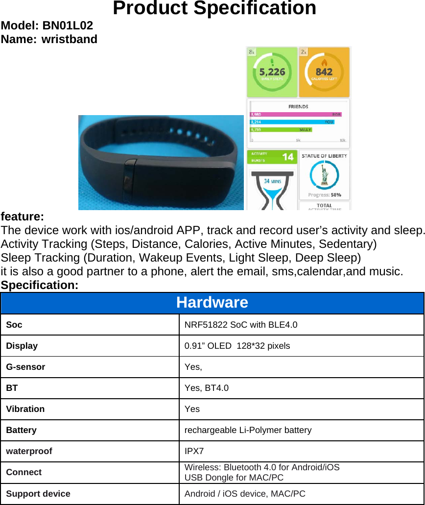 Product Specification Model: BN01L02 Name: wristband feature: The device work with ios/android APP, track and record user’s activity and sleep. Activity Tracking (Steps, Distance, Calories, Active Minutes, Sedentary) Sleep Tracking (Duration, Wakeup Events, Light Sleep, Deep Sleep)  it is also a good partner to a phone, alert the email, sms,calendar,and music. Specification:  Hardware Soc  NRF51822 SoC with BLE4.0 Display  0.91” OLED  128*32 pixels G-sensor  Yes,  BT  Yes, BT4.0 Vibration  Yes Battery  rechargeable Li-Polymer battery waterproof IPX7 Connect  Wireless: Bluetooth 4.0 for Android/iOS USB Dongle for MAC/PC  Support device  Android / iOS device, MAC/PC 