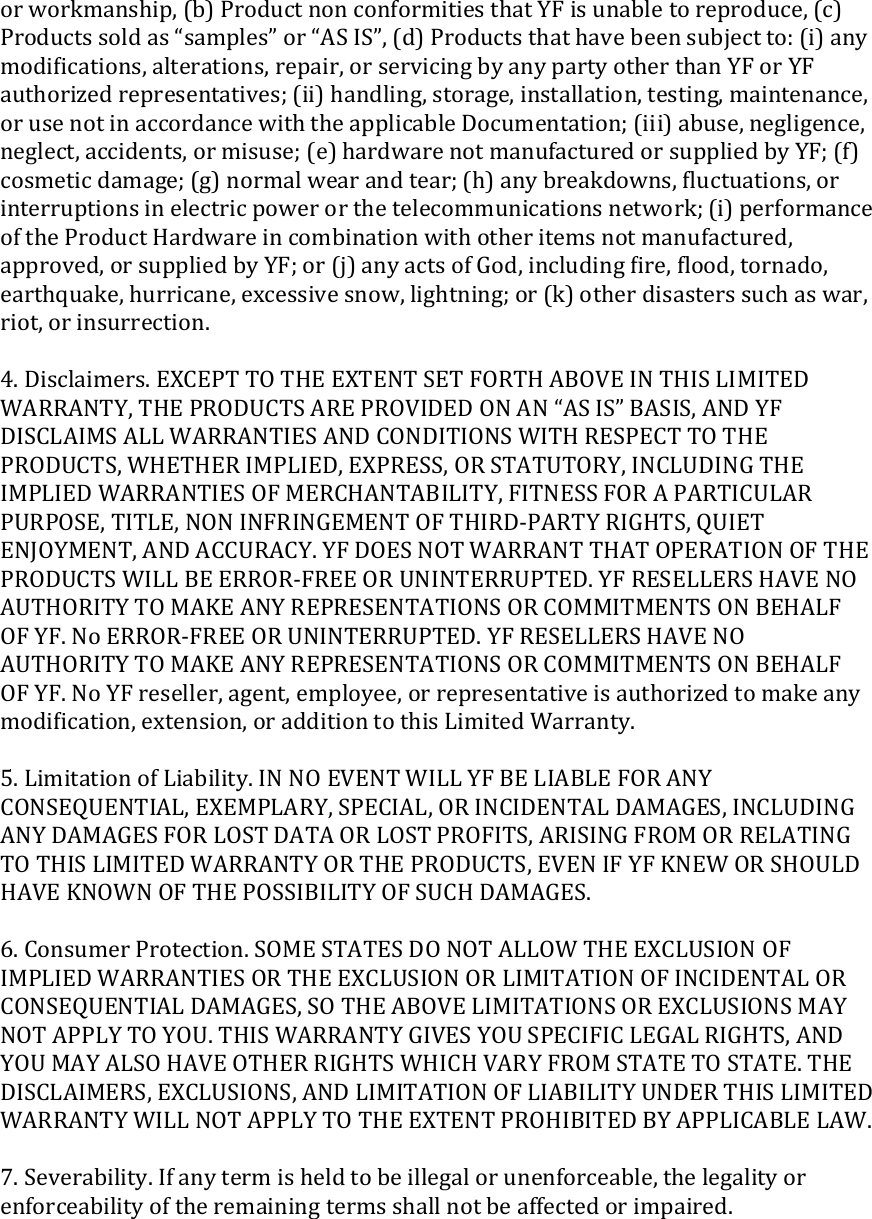 orworkmanship,(b)ProductnonconformitiesthatYFisunabletoreproduce,(c)Productssoldas“samples”or“ASIS”,(d)Productsthathavebeensubjectto:(i)anymodiﬁcations,alterations,repair,orservicingbyanypartyotherthanYForYFauthorizedrepresentatives;(ii)handling,storage,installation,testing,maintenance,orusenotinaccordancewiththeapplicableDocumentation;(iii)abuse,negligence,neglect,accidents,ormisuse;(e)hardwarenotmanufacturedorsuppliedbyYF;(f)cosmeticdamage;(g)normalwearandtear;(h)anybreakdowns,ﬂuctuations,orinterruptionsinelectricpowerorthetelecommunicationsnetwork;(i)performanceoftheProductHardwareincombinationwithotheritemsnotmanufactured,approved,orsuppliedbyYF;or(j)anyactsofGod,includingﬁre,ﬂood,tornado,earthquake,hurricane,excessivesnow,lightning;or(k)otherdisasterssuchaswar,riot,orinsurrection.4.Disclaimers.EXCEPTTOTHEEXTENTSETFORTHABOVEINTHISLIMITEDWARRANTY,THEPRODUCTSAREPROVIDEDONAN“ASIS”BASIS,ANDYFDISCLAIMSALLWARRANTIESANDCONDITIONSWITHRESPECTTOTHEPRODUCTS,WHETHERIMPLIED,EXPRESS,ORSTATUTORY,INCLUDINGTHEIMPLIEDWARRANTIESOFMERCHANTABILITY,FITNESSFORAPARTICULARPURPOSE,TITLE,NONINFRINGEMENTOFTHIRD‐PARTYRIGHTS,QUIETENJOYMENT,ANDACCURACY.YFDOESNOTWARRANTTHATOPERATIONOFTHEPRODUCTSWILLBEERROR‐FREEORUNINTERRUPTED.YFRESELLERSHAVENOAUTHORITYTOMAKEANYREPRESENTATIONSORCOMMITMENTSONBEHALFOFYF.NoERROR‐FREEORUNINTERRUPTED.YFRESELLERSHAVENOAUTHORITYTOMAKEANYREPRESENTATIONSORCOMMITMENTSONBEHALFOFYF.NoYFreseller,agent,employee,orrepresentativeisauthorizedtomakeanymodiﬁcation,extension,oradditiontothisLimitedWarranty.5.LimitationofLiability.INNOEVENTWILLYFBELIABLEFORANYCONSEQUENTIAL,EXEMPLARY,SPECIAL,ORINCIDENTALDAMAGES,INCLUDINGANYDAMAGESFORLOSTDATAORLOSTPROFITS,ARISINGFROMORRELATINGTOTHISLIMITEDWARRANTYORTHEPRODUCTS,EVENIFYFKNEWORSHOULDHAVEKNOWNOFTHEPOSSIBILITYOFSUCHDAMAGES.6.ConsumerProtection.SOMESTATESDONOTALLOWTHEEXCLUSIONOFIMPLIEDWARRANTIESORTHEEXCLUSIONORLIMITATIONOFINCIDENTALORCONSEQUENTIALDAMAGES,SOTHEABOVELIMITATIONSOREXCLUSIONSMAYNOTAPPLYTOYOU.THISWARRANTYGIVESYOUSPECIFICLEGALRIGHTS,ANDYOUMAYALSOHAVEOTHERRIGHTSWHICHVARYFROMSTATETOSTATE.THEDISCLAIMERS,EXCLUSIONS,ANDLIMITATIONOFLIABILITYUNDERTHISLIMITEDWARRANTYWILLNOTAPPLYTOTHEEXTENTPROHIBITEDBYAPPLICABLELAW.7.Severability.Ifanytermisheldtobeillegalorunenforceable,thelegalityorenforceabilityoftheremainingtermsshallnotbeaffectedorimpaired.