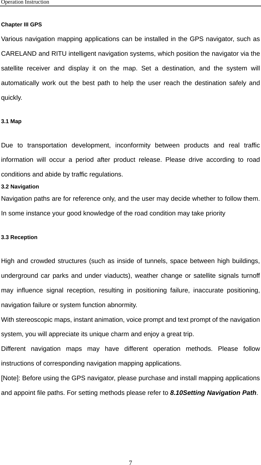 Operation Instruction 7 Chapter III GPS Various navigation mapping applications can be installed in the GPS navigator, such as CARELAND and RITU intelligent navigation systems, which position the navigator via the satellite receiver and display it on the map. Set a destination, and the system will automatically work out the best path to help the user reach the destination safely and quickly. 3.1 Map Due to transportation development, inconformity between products and real traffic information will occur a period after product release. Please drive according to road conditions and abide by traffic regulations. 3.2 Navigation Navigation paths are for reference only, and the user may decide whether to follow them. In some instance your good knowledge of the road condition may take priority   3.3 Reception High and crowded structures (such as inside of tunnels, space between high buildings, underground car parks and under viaducts), weather change or satellite signals turnoff may influence signal reception, resulting in positioning failure, inaccurate positioning, navigation failure or system function abnormity. With stereoscopic maps, instant animation, voice prompt and text prompt of the navigation system, you will appreciate its unique charm and enjoy a great trip. Different navigation maps may have different operation methods. Please follow instructions of corresponding navigation mapping applications.   [Note]: Before using the GPS navigator, please purchase and install mapping applications and appoint file paths. For setting methods please refer to 8.10Setting Navigation Path.  