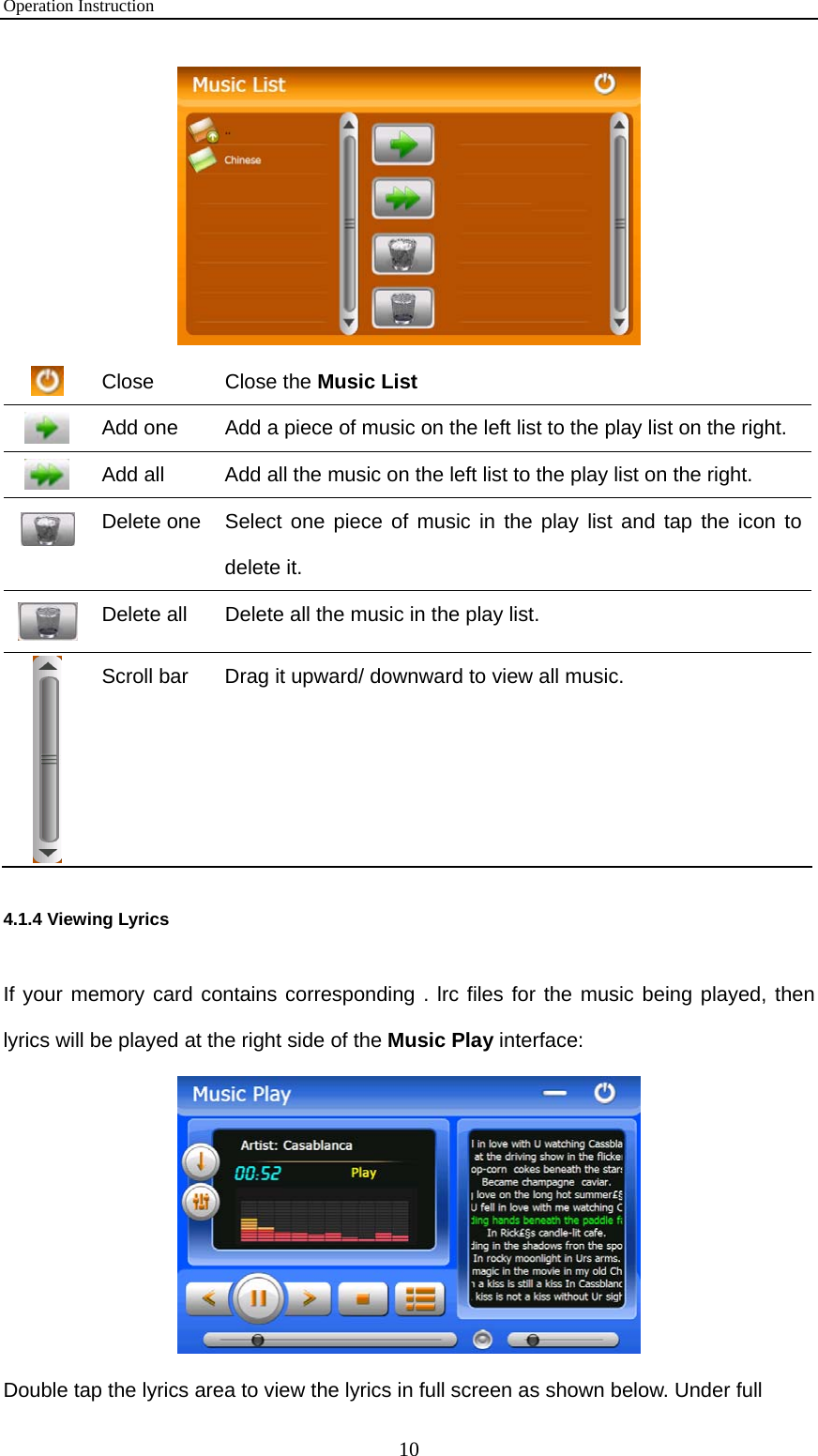 Operation Instruction 10   Close  Close the Music List  Add one  Add a piece of music on the left list to the play list on the right.  Add all  Add all the music on the left list to the play list on the right.  Delete one  Select one piece of music in the play list and tap the icon to delete it.  Delete all  Delete all the music in the play list.    Scroll bar  Drag it upward/ downward to view all music. 4.1.4 Viewing Lyrics If your memory card contains corresponding . lrc files for the music being played, then lyrics will be played at the right side of the Music Play interface:  Double tap the lyrics area to view the lyrics in full screen as shown below. Under full 