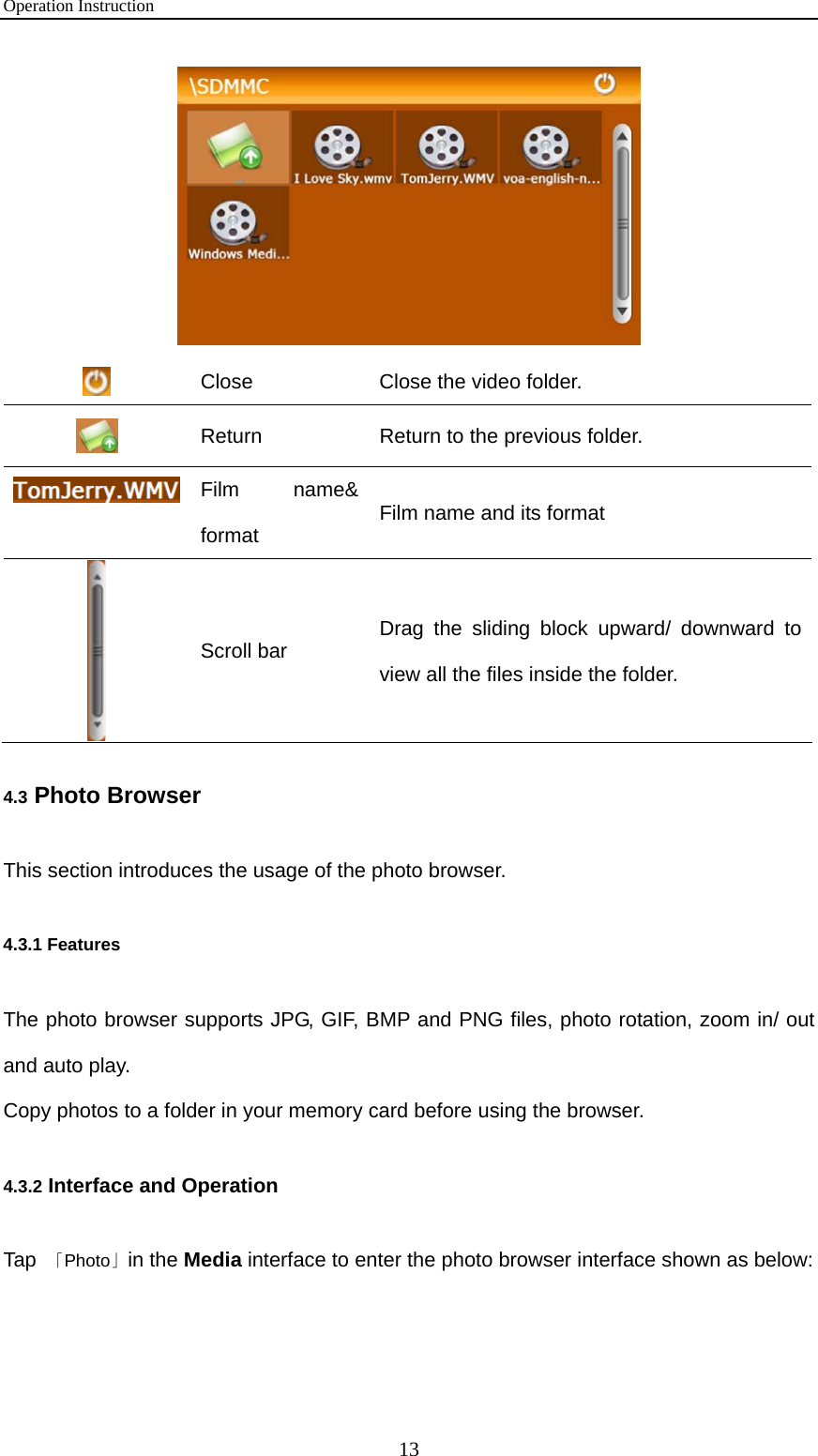 Operation Instruction 13   Close  Close the video folder.  Return    Return to the previous folder. Film name&amp; format  Film name and its format  Scroll bar  Drag the sliding block upward/ downward to view all the files inside the folder. 4.3 Photo Browser This section introduces the usage of the photo browser. 4.3.1 Features The photo browser supports JPG, GIF, BMP and PNG files, photo rotation, zoom in/ out and auto play.   Copy photos to a folder in your memory card before using the browser. 4.3.2 Interface and Operation Tap  「Photo」in the Media interface to enter the photo browser interface shown as below:  