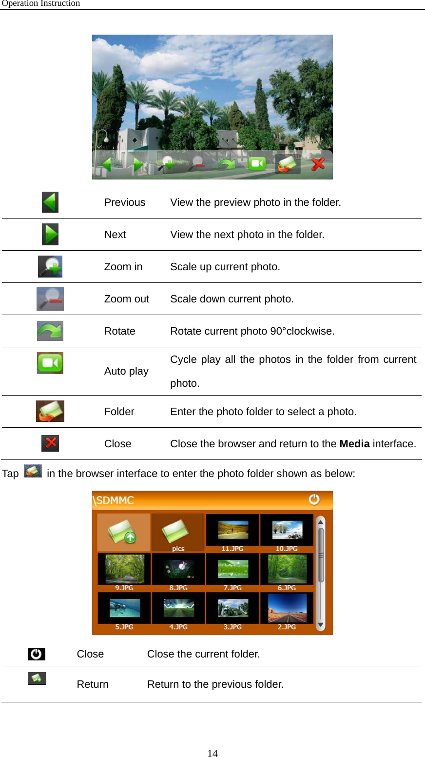 Operation Instruction 14   Previous  View the preview photo in the folder.  Next  View the next photo in the folder.  Zoom in  Scale up current photo.  Zoom out  Scale down current photo.  Rotate  Rotate current photo 90°clockwise.  Auto play  Cycle play all the photos in the folder from current photo.  Folder  Enter the photo folder to select a photo.  Close  Close the browser and return to the Media interface.Tap    in the browser interface to enter the photo folder shown as below:   Close  Close the current folder.  Return  Return to the previous folder. 