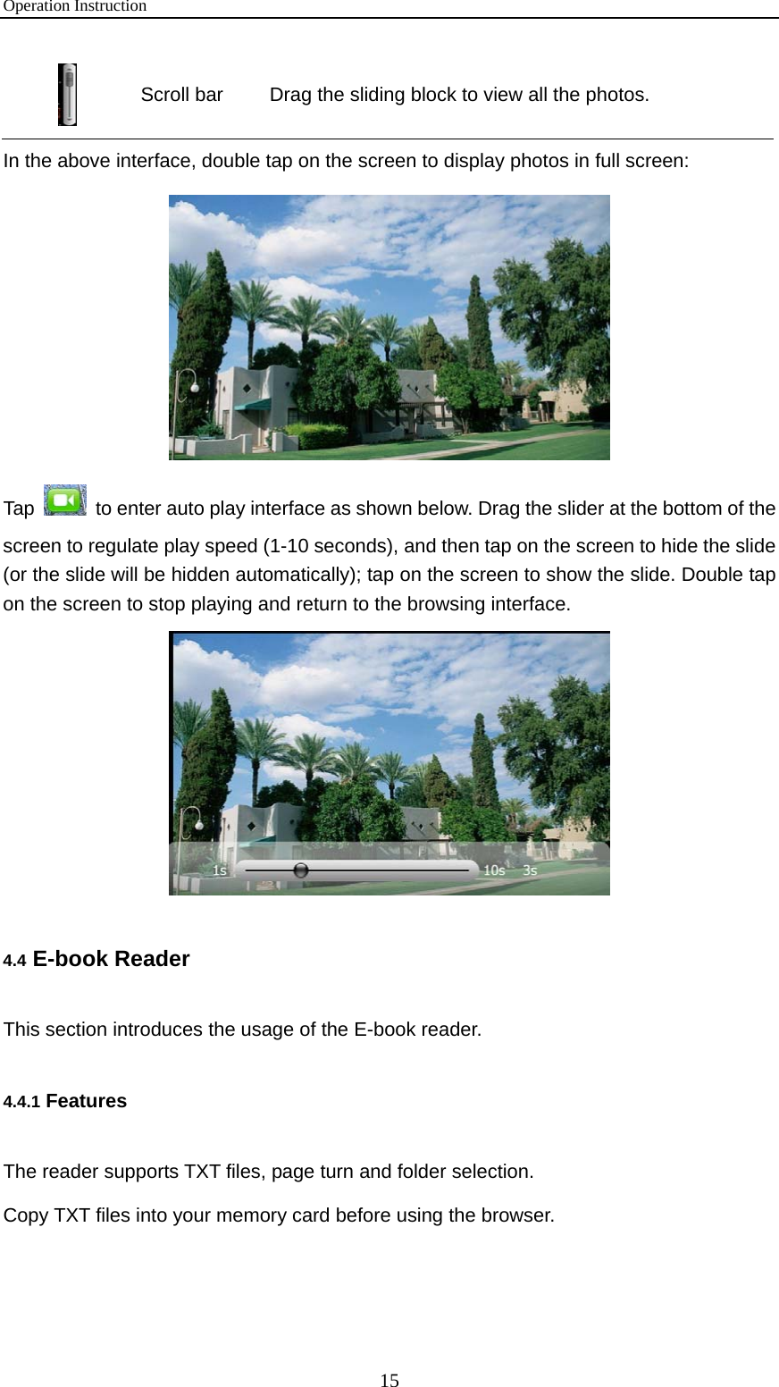 Operation Instruction 15  Scroll bar  Drag the sliding block to view all the photos. In the above interface, double tap on the screen to display photos in full screen:  Tap    to enter auto play interface as shown below. Drag the slider at the bottom of the screen to regulate play speed (1-10 seconds), and then tap on the screen to hide the slide (or the slide will be hidden automatically); tap on the screen to show the slide. Double tap on the screen to stop playing and return to the browsing interface.  4.4 E-book Reader This section introduces the usage of the E-book reader. 4.4.1 Features The reader supports TXT files, page turn and folder selection.   Copy TXT files into your memory card before using the browser. 