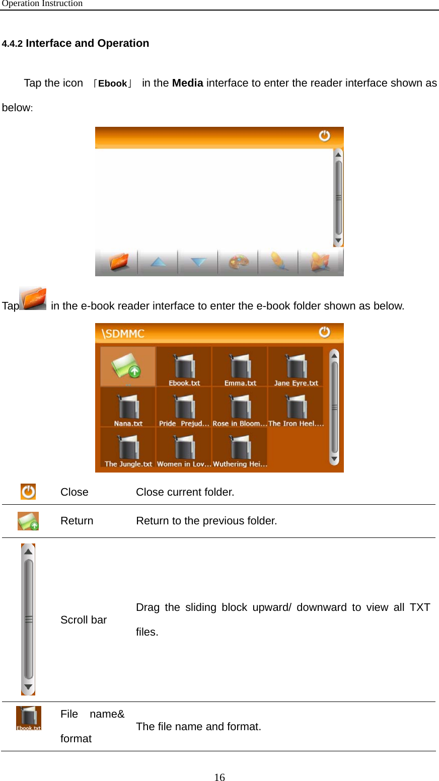 Operation Instruction 16 4.4.2 Interface and Operation Tap the icon 「Ebook」 in the Media interface to enter the reader interface shown as below:   Tap  in the e-book reader interface to enter the e-book folder shown as below.   Close  Close current folder.  Return    Return to the previous folder.  Scroll bar  Drag the sliding block upward/ downward to view all TXT files.  File name&amp; format  The file name and format. 