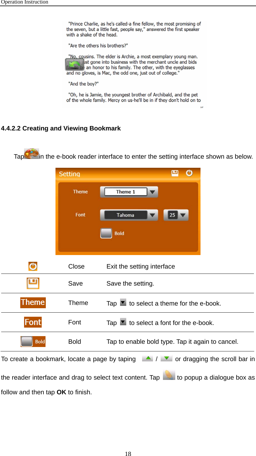 Operation Instruction 18  4.4.2.2 Creating and Viewing Bookmark Tap in the e-book reader interface to enter the setting interface shown as below.             Close  Exit the setting interface  Save  Save the setting.    Theme  Tap    to select a theme for the e-book.  Font  Tap    to select a font for the e-book.  Bold  Tap to enable bold type. Tap it again to cancel. To create a bookmark, locate a page by taping    /    or dragging the scroll bar in the reader interface and drag to select text content. Tap   to popup a dialogue box as follow and then tap OK to finish. 