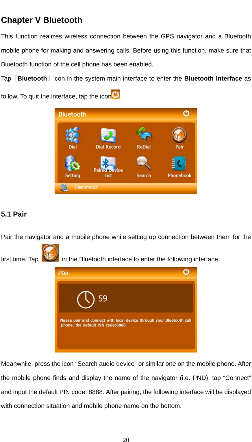  20 Chapter V Bluetooth This function realizes wireless connection between the GPS navigator and a Bluetooth mobile phone for making and answering calls. Before using this function, make sure that Bluetooth function of the cell phone has been enabled. Tap「Bluetooth」icon in the system main interface to enter the Bluetooth Interface as follow. To quit the interface, tap the icon .    5.1 Pair Pair the navigator and a mobile phone while setting up connection between them for the first time. Tap    in the Bluetooth interface to enter the following interface.  Meanwhile, press the icon “Search audio device” or similar one on the mobile phone. After the mobile phone finds and display the name of the navigator (i.e. PND), tap “Connect” and input the default PIN code: 8888. After pairing, the following interface will be displayed with connection situation and mobile phone name on the bottom. 
