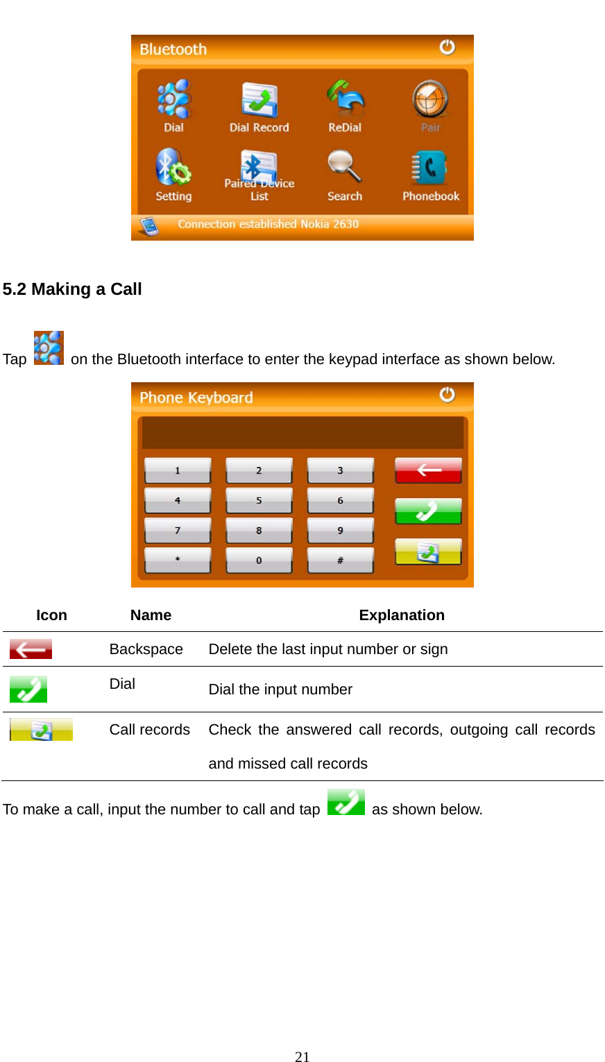  21  5.2 Making a Call Tap    on the Bluetooth interface to enter the keypad interface as shown below.  Icon Name  Explanation  Backspace    Delete the last input number or sign  Dial  Dial the input number  Call records  Check the answered call records, outgoing call records and missed call records To make a call, input the number to call and tap    as shown below. 