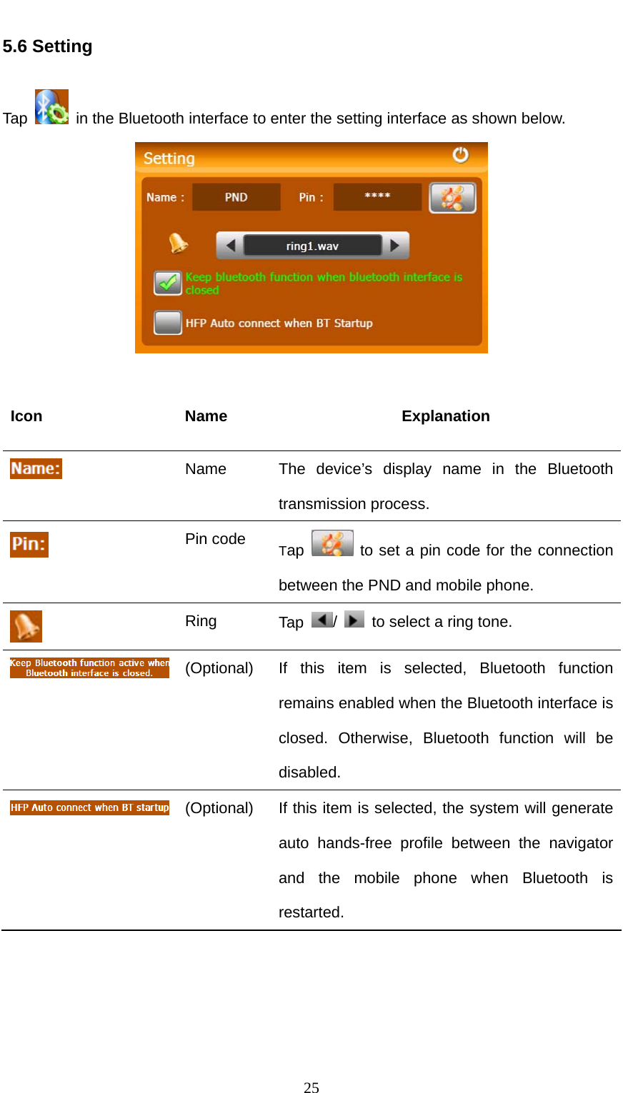  25 5.6 Setting Tap    in the Bluetooth interface to enter the setting interface as shown below.   Icon Name  Explanation  Name  The device’s display name in the Bluetooth transmission process.  Pin code Tap   to set a pin code for the connection between the PND and mobile phone.  Ring  Tap  /    to select a ring tone.  (Optional)  If this item is selected, Bluetooth function remains enabled when the Bluetooth interface is closed. Otherwise, Bluetooth function will be disabled.  (Optional)  If this item is selected, the system will generate auto hands-free profile between the navigator and the mobile phone when Bluetooth is restarted.  