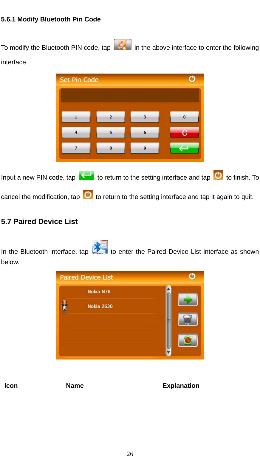  26 5.6.1 Modify Bluetooth Pin Code To modify the Bluetooth PIN code, tap    in the above interface to enter the following interface.  Input a new PIN code, tap    to return to the setting interface and tap    to finish. To cancel the modification, tap    to return to the setting interface and tap it again to quit.   5.7 Paired Device List In the Bluetooth interface, tap   to enter the Paired Device List interface as shown below.   Icon Name  Explanation 