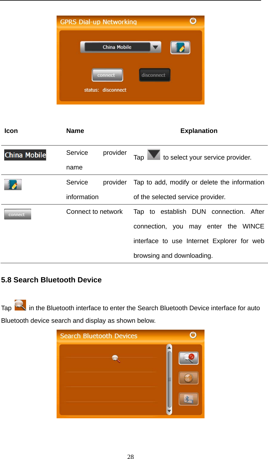  28   Icon Name  Explanation  Service provider name Tap    to select your service provider.  Service provider information Tap to add, modify or delete the information of the selected service provider.  Connect to network  Tap  to  establish DUN connection. After connection, you may enter the WINCE interface to use Internet Explorer for web browsing and downloading.   5.8 Search Bluetooth Device Tap    in the Bluetooth interface to enter the Search Bluetooth Device interface for auto Bluetooth device search and display as shown below.   