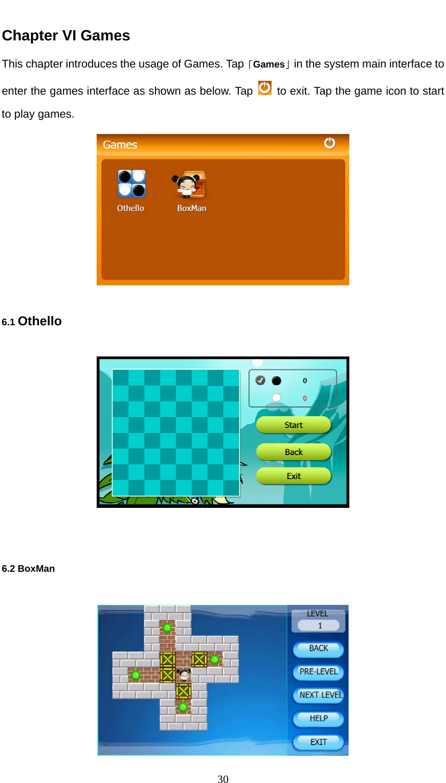  30 Chapter VI Games This chapter introduces the usage of Games. Tap「Games」in the system main interface to enter the games interface as shown as below. Tap    to exit. Tap the game icon to start to play games.  6.1 Othello   6.2 BoxMan  