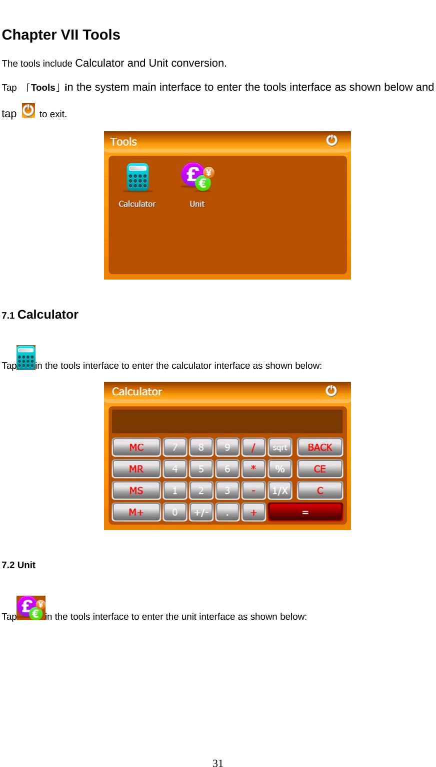  31 Chapter VII Tools The tools include Calculator and Unit conversion. Tap  「Tools」in the system main interface to enter the tools interface as shown below and tap   to exit.  7.1 Calculator Tap in the tools interface to enter the calculator interface as shown below:  7.2 Unit   Tap in the tools interface to enter the unit interface as shown below: 