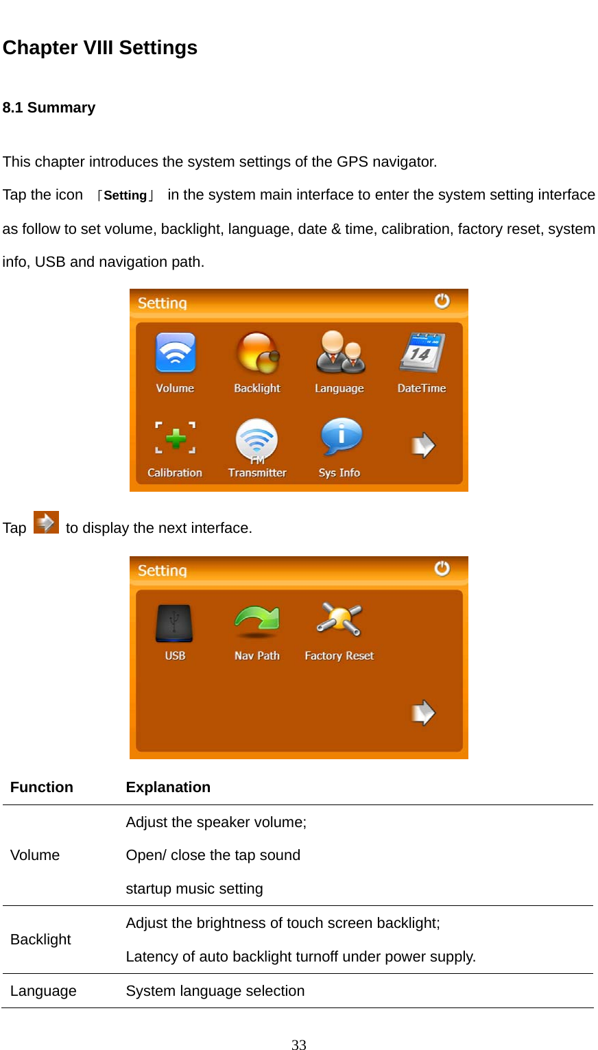  33 Chapter VIII Settings 8.1 Summary This chapter introduces the system settings of the GPS navigator. Tap the icon  「Setting」  in the system main interface to enter the system setting interface as follow to set volume, backlight, language, date &amp; time, calibration, factory reset, system info, USB and navigation path.  Tap    to display the next interface.  Function Explanation Volume Adjust the speaker volume; Open/ close the tap sound startup music setting Backlight  Adjust the brightness of touch screen backlight; Latency of auto backlight turnoff under power supply. Language  System language selection 