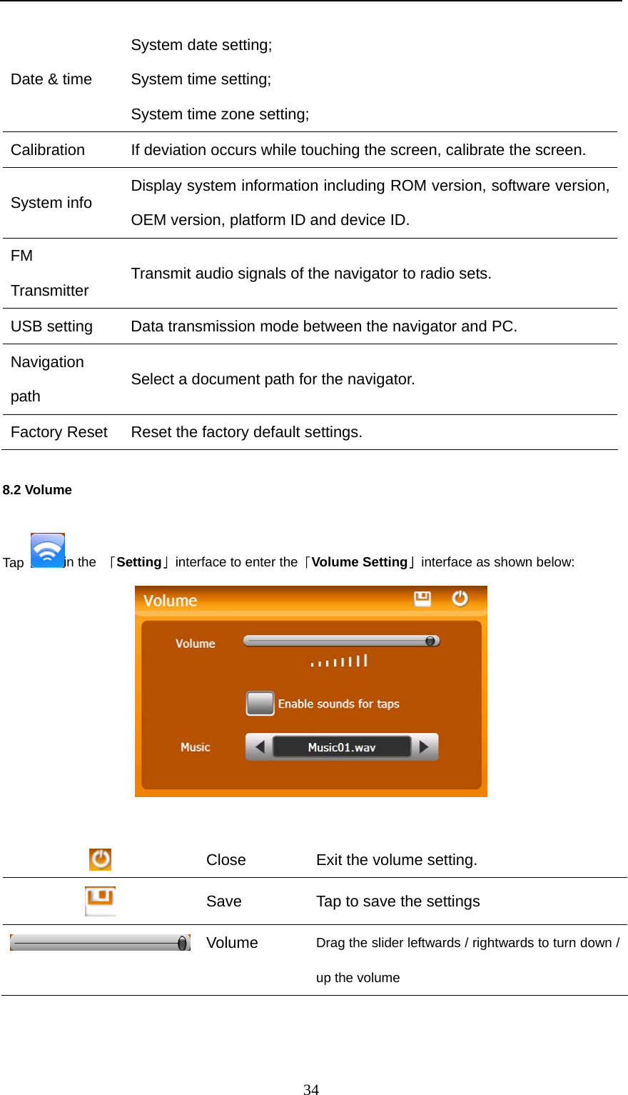  34 Date &amp; time System date setting;   System time setting; System time zone setting; Calibration  If deviation occurs while touching the screen, calibrate the screen. System info  Display system information including ROM version, software version, OEM version, platform ID and device ID.   FM Transmitter   Transmit audio signals of the navigator to radio sets. USB setting  Data transmission mode between the navigator and PC. Navigation path  Select a document path for the navigator. Factory Reset  Reset the factory default settings. 8.2 Volume Tap  in the  「Setting」interface to enter the「Volume Setting」interface as shown below:    Close  Exit the volume setting.  Save    Tap to save the settings  Volume Drag the slider leftwards / rightwards to turn down / up the volume   