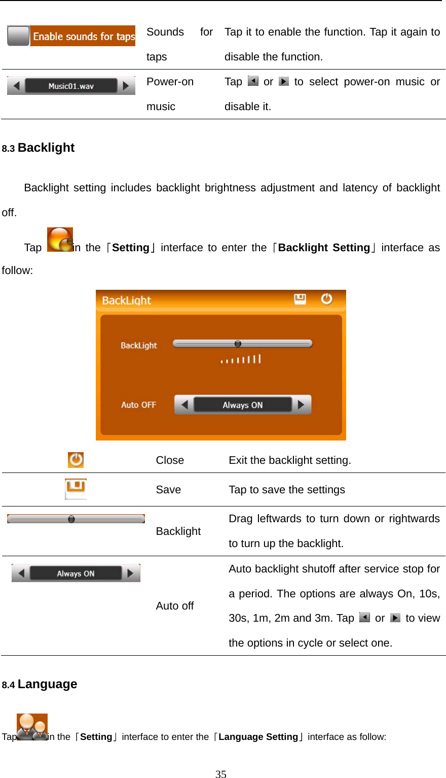  35  Sounds for taps Tap it to enable the function. Tap it again to disable the function.  Power-on music Tap   or   to select power-on music or disable it. 8.3 Backlight Backlight setting includes backlight brightness adjustment and latency of backlight off. Tap  in the「Setting」interface to enter the「Backlight Setting」interface as follow:   Close  Exit the backlight setting.  Save    Tap to save the settings  Backlight  Drag leftwards to turn down or rightwards to turn up the backlight.  Auto off Auto backlight shutoff after service stop for a period. The options are always On, 10s, 30s, 1m, 2m and 3m. Tap   or   to view the options in cycle or select one. 8.4 Language Tap in the「Setting」interface to enter the「Language Setting」interface as follow: 