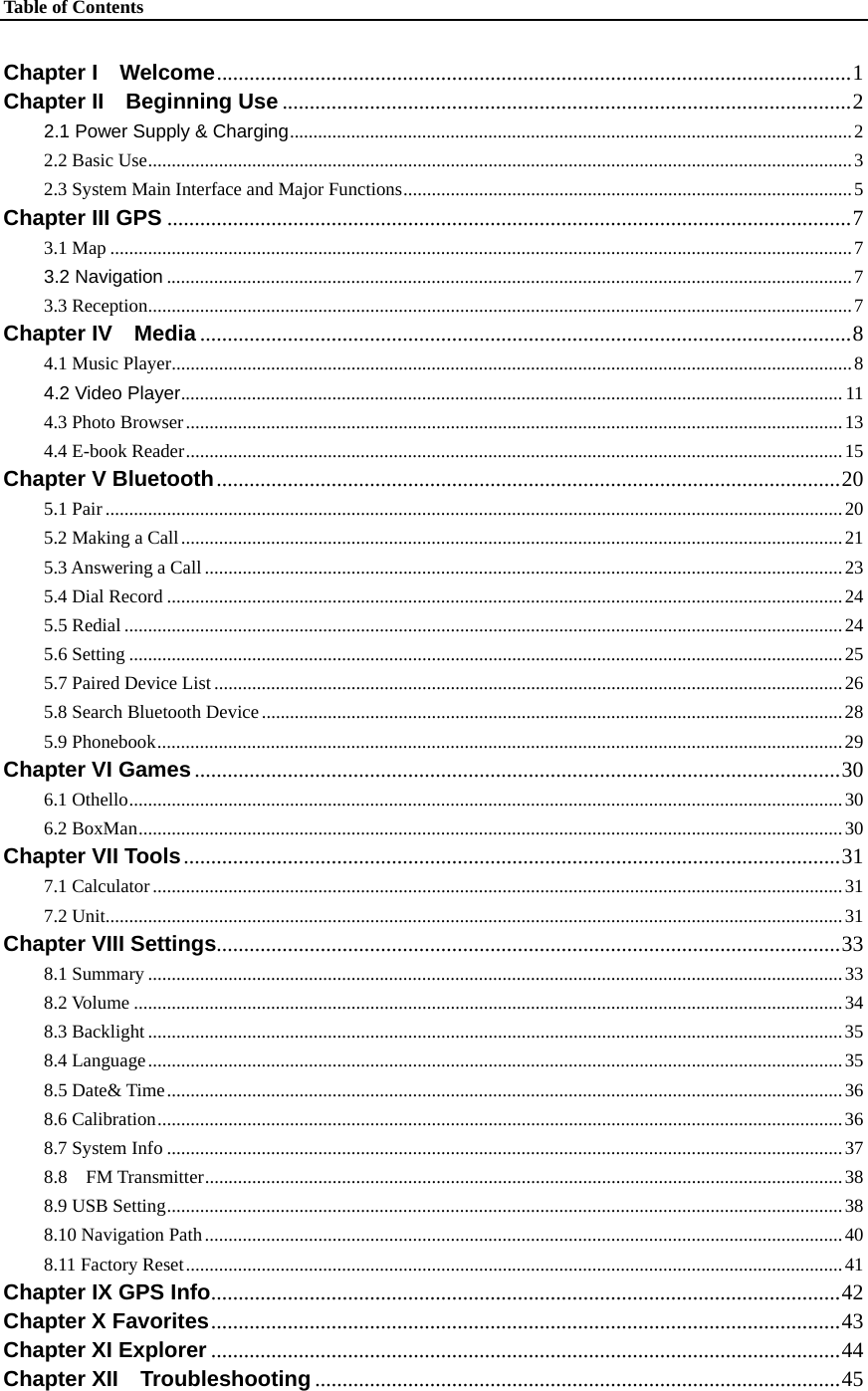 Table of Contents    Chapter I  Welcome....................................................................................................................1 Chapter II  Beginning Use ........................................................................................................2 2.1 Power Supply &amp; Charging.......................................................................................................................2 2.2 Basic Use.....................................................................................................................................................3 2.3 System Main Interface and Major Functions...............................................................................................5 Chapter III GPS .............................................................................................................................7 3.1 Map .............................................................................................................................................................7 3.2 Navigation .................................................................................................................................................7 3.3 Reception.....................................................................................................................................................7 Chapter IV  Media .......................................................................................................................8 4.1 Music Player................................................................................................................................................8 4.2 Video Player............................................................................................................................................ 11 4.3 Photo Browser...........................................................................................................................................13 4.4 E-book Reader...........................................................................................................................................15 Chapter V Bluetooth..................................................................................................................20 5.1 Pair ............................................................................................................................................................20 5.2 Making a Call............................................................................................................................................21 5.3 Answering a Call .......................................................................................................................................23 5.4 Dial Record ...............................................................................................................................................24 5.5 Redial ........................................................................................................................................................24 5.6 Setting .......................................................................................................................................................25 5.7 Paired Device List.....................................................................................................................................26 5.8 Search Bluetooth Device...........................................................................................................................28 5.9 Phonebook.................................................................................................................................................29 Chapter VI Games ......................................................................................................................30 6.1 Othello.......................................................................................................................................................30 6.2 BoxMan.....................................................................................................................................................30 Chapter VII Tools........................................................................................................................31 7.1 Calculator..................................................................................................................................................31 7.2 Unit............................................................................................................................................................31 Chapter VIII Settings..................................................................................................................33 8.1 Summary ...................................................................................................................................................33 8.2 Volume ......................................................................................................................................................34 8.3 Backlight ...................................................................................................................................................35 8.4 Language...................................................................................................................................................35 8.5 Date&amp; Time...............................................................................................................................................36 8.6 Calibration.................................................................................................................................................36 8.7 System Info ...............................................................................................................................................37 8.8  FM Transmitter.......................................................................................................................................38 8.9 USB Setting...............................................................................................................................................38 8.10 Navigation Path.......................................................................................................................................40 8.11 Factory Reset...........................................................................................................................................41 Chapter IX GPS Info...................................................................................................................42 Chapter X Favorites...................................................................................................................43 Chapter XI Explorer ...................................................................................................................44 Chapter XII  Troubleshooting ................................................................................................45 