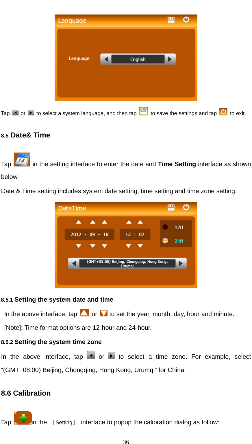  36  Tap   or    to select a system language, and then tap    to save the settings and tap   to exit. 8.5 Date&amp; Time Tap    in the setting interface to enter the date and Time Setting interface as shown below. Date &amp; Time setting includes system date setting, time setting and time zone setting.  8.5.1 Setting the system date and time In the above interface, tap   or   to set the year, month, day, hour and minute.     [Note]: Time format options are 12-hour and 24-hour. 8.5.2 Setting the system time zone In the above interface, tap   or   to select a time zone. For example, select “(GMT+08:00) Beijing, Chongqing, Hong Kong, Urumqi” for China. 8.6 Calibration Tap  in the  「Setting」  interface to popup the calibration dialog as follow: 