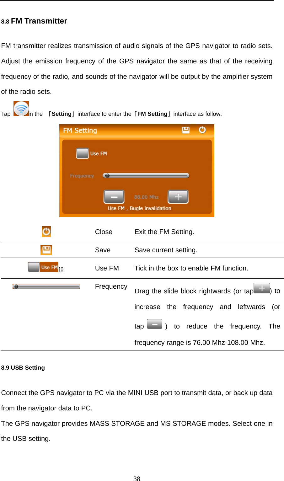  38 8.8 FM Transmitter FM transmitter realizes transmission of audio signals of the GPS navigator to radio sets. Adjust the emission frequency of the GPS navigator the same as that of the receiving frequency of the radio, and sounds of the navigator will be output by the amplifier system of the radio sets. Tap  in the 「Setting」interface to enter the「FM Setting」interface as follow:   Close  Exit the FM Setting.  Save  Save current setting. ⒑ Use FM  Tick in the box to enable FM function.  Frequency Drag the slide block rightwards (or tap ) to increase the frequency and leftwards (or tap ) to reduce the frequency. The frequency range is 76.00 Mhz-108.00 Mhz. 8.9 USB Setting Connect the GPS navigator to PC via the MINI USB port to transmit data, or back up data from the navigator data to PC. The GPS navigator provides MASS STORAGE and MS STORAGE modes. Select one in the USB setting. 