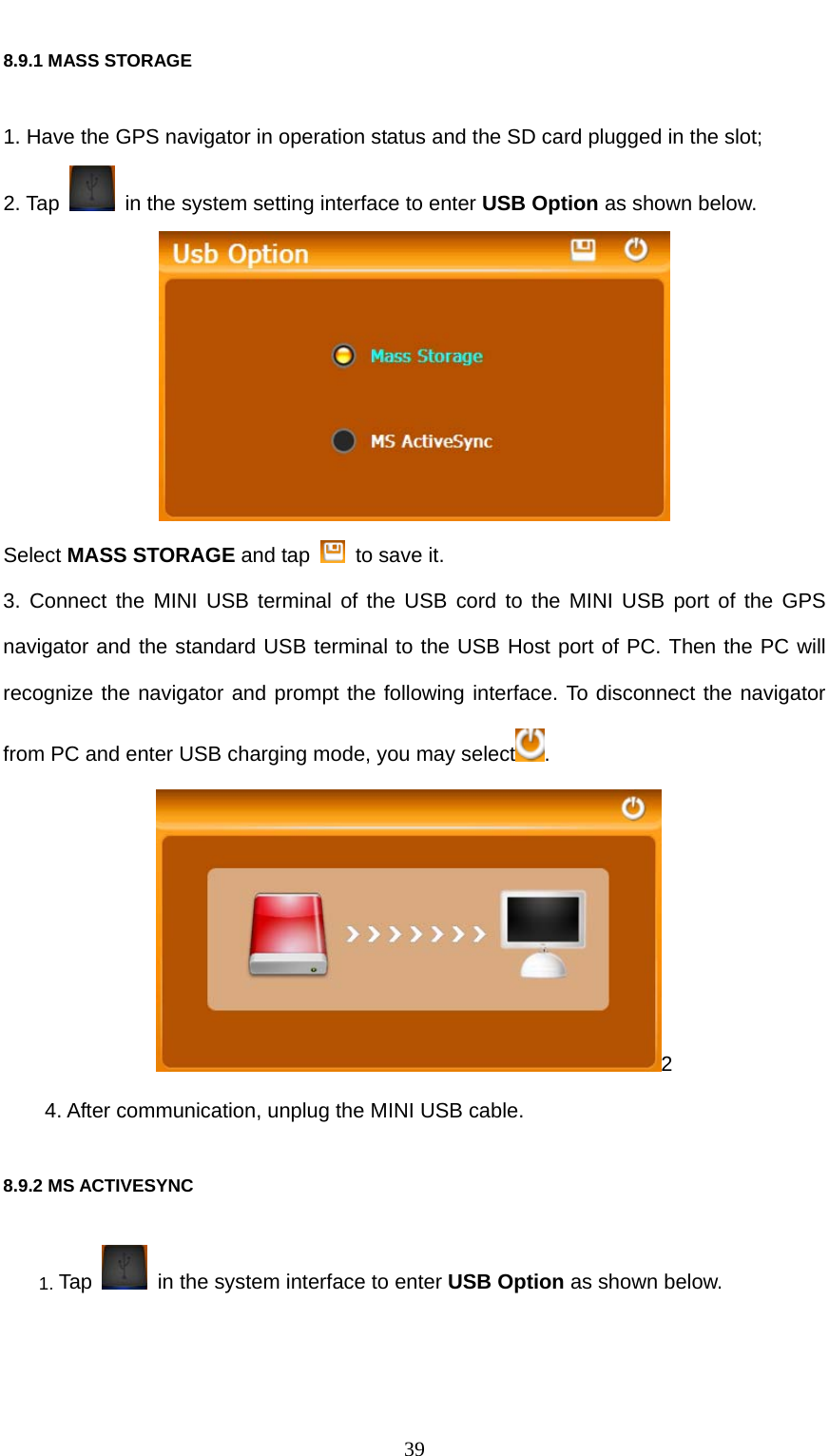  39 8.9.1 MASS STORAGE   1. Have the GPS navigator in operation status and the SD card plugged in the slot; 2. Tap    in the system setting interface to enter USB Option as shown below.  Select MASS STORAGE and tap    to save it. 3. Connect the MINI USB terminal of the USB cord to the MINI USB port of the GPS navigator and the standard USB terminal to the USB Host port of PC. Then the PC will recognize the navigator and prompt the following interface. To disconnect the navigator from PC and enter USB charging mode, you may select . 2 4. After communication, unplug the MINI USB cable. 8.9.2 MS ACTIVESYNC   1. Tap    in the system interface to enter USB Option as shown below. 