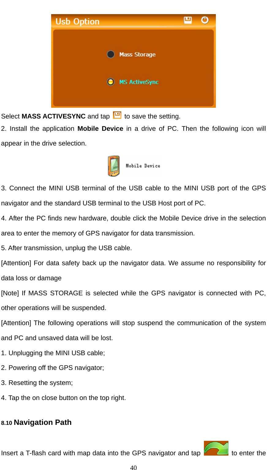  40  Select MASS ACTIVESYNC and tap    to save the setting. 2. Install the application Mobile Device in a drive of PC. Then the following icon will appear in the drive selection.    3. Connect the MINI USB terminal of the USB cable to the MINI USB port of the GPS navigator and the standard USB terminal to the USB Host port of PC. 4. After the PC finds new hardware, double click the Mobile Device drive in the selection area to enter the memory of GPS navigator for data transmission. 5. After transmission, unplug the USB cable. [Attention] For data safety back up the navigator data. We assume no responsibility for data loss or damage [Note] If MASS STORAGE is selected while the GPS navigator is connected with PC, other operations will be suspended. [Attention] The following operations will stop suspend the communication of the system and PC and unsaved data will be lost. 1. Unplugging the MINI USB cable; 2. Powering off the GPS navigator; 3. Resetting the system; 4. Tap the on close button on the top right. 8.10 Navigation Path Insert a T-flash card with map data into the GPS navigator and tap    to enter the 