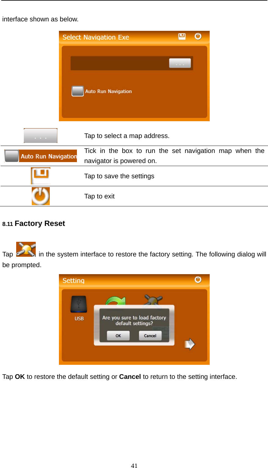  41 interface shown as below.   Tap to select a map address.  Tick in the box to run the set navigation map when the navigator is powered on.  Tap to save the settings  Tap to exit 8.11 Factory Reset Tap    in the system interface to restore the factory setting. The following dialog will be prompted.  Tap OK to restore the default setting or Cancel to return to the setting interface.