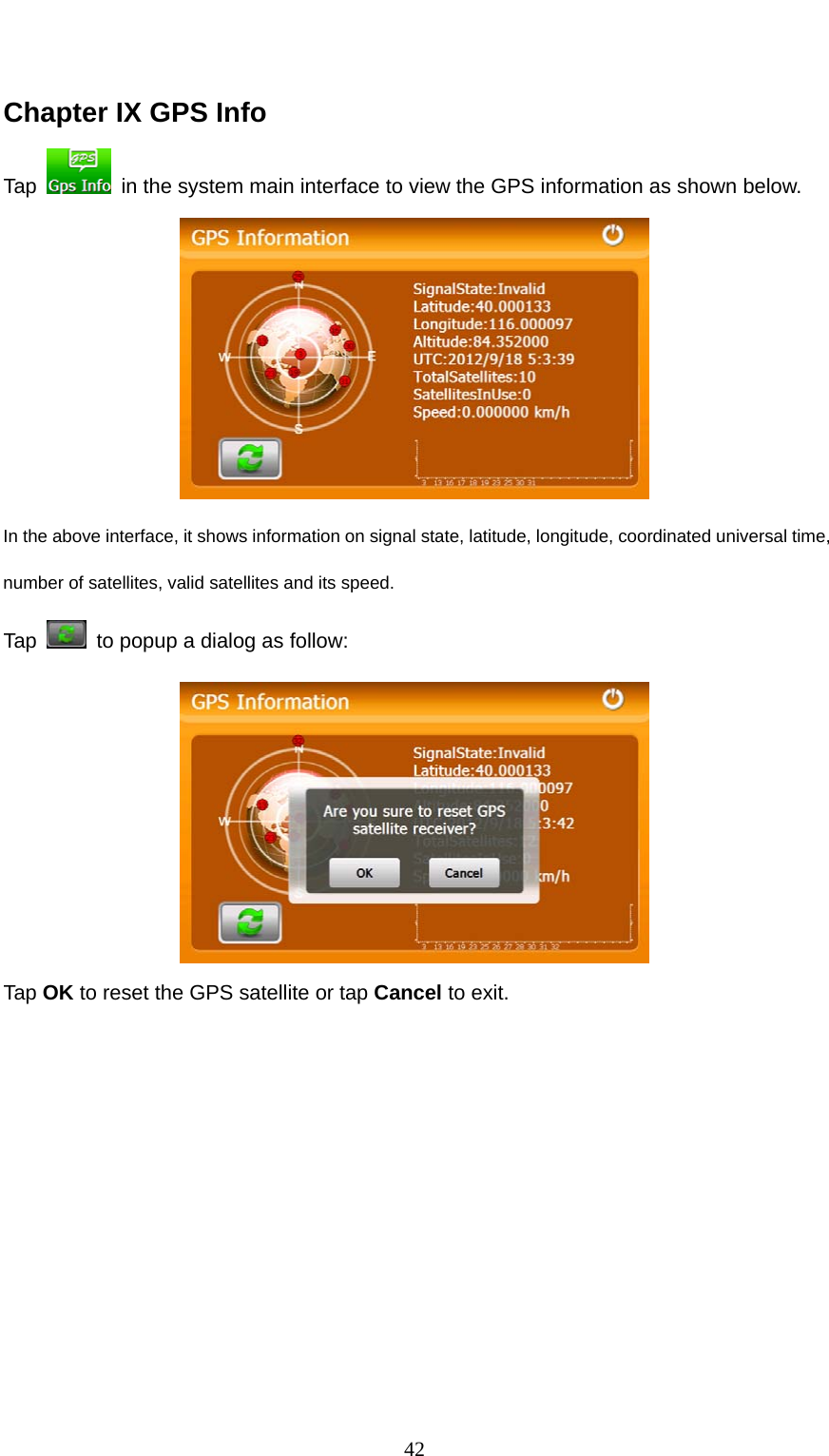  42  Chapter IX GPS Info Tap    in the system main interface to view the GPS information as shown below.  In the above interface, it shows information on signal state, latitude, longitude, coordinated universal time, number of satellites, valid satellites and its speed.       Tap    to popup a dialog as follow:  Tap OK to reset the GPS satellite or tap Cancel to exit. 