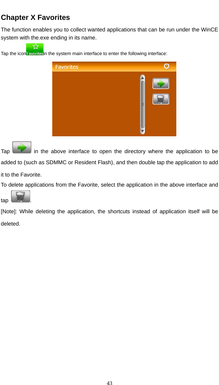  43 Chapter X Favorites The function enables you to collect wanted applications that can be run under the WinCE system with the.exe ending in its name. Tap the icon in the system main interface to enter the following interface:  Tap   in the above interface to open the directory where the application to be added to (such as SDMMC or Resident Flash), and then double tap the application to add it to the Favorite. To delete applications from the Favorite, select the application in the above interface and tap  . [Note]: While deleting the application, the shortcuts instead of application itself will be deleted. 