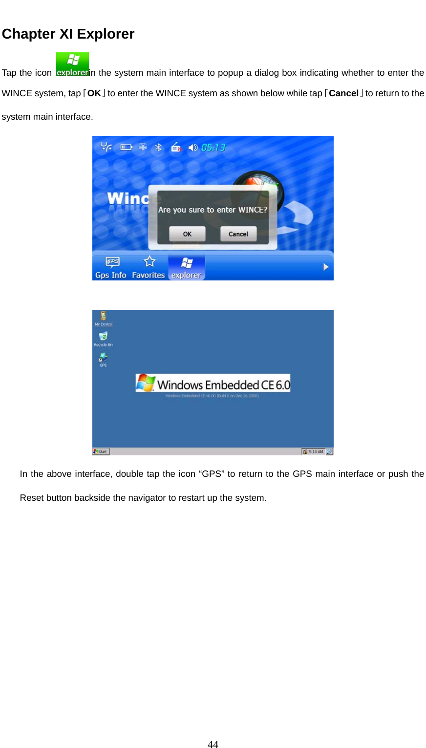  44 Chapter XI Explorer Tap the icon  in the system main interface to popup a dialog box indicating whether to enter the WINCE system, tap「OK」to enter the WINCE system as shown below while tap「Cancel」to return to the system main interface.      In the above interface, double tap the icon “GPS” to return to the GPS main interface or push the Reset button backside the navigator to restart up the system.   