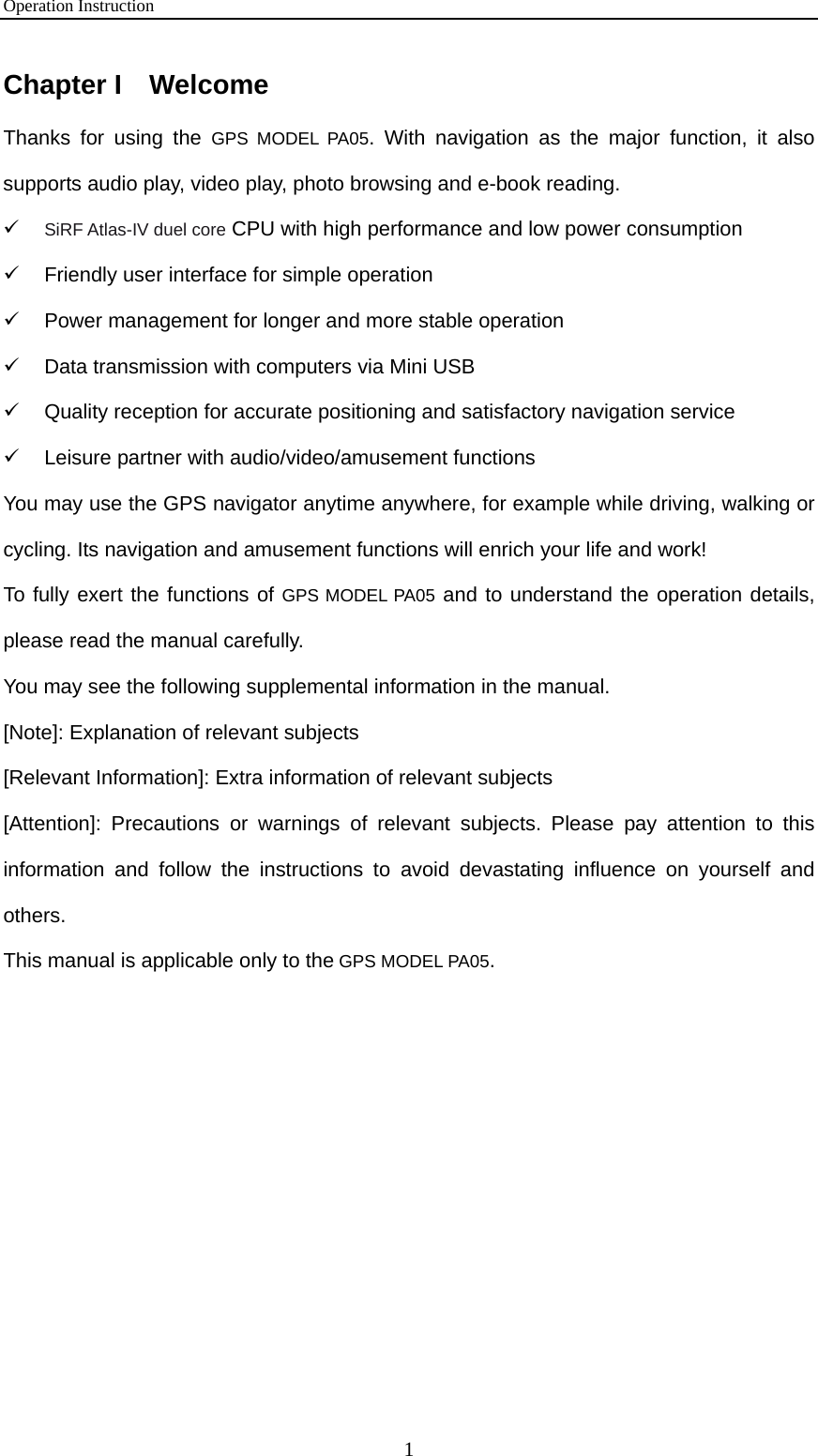 Operation Instruction 1 Chapter I  Welcome Thanks for using the GPS MODEL PA05. With navigation as the major function, it also supports audio play, video play, photo browsing and e-book reading.   9 SiRF Atlas-IV duel core CPU with high performance and low power consumption 9  Friendly user interface for simple operation 9  Power management for longer and more stable operation 9  Data transmission with computers via Mini USB 9  Quality reception for accurate positioning and satisfactory navigation service 9  Leisure partner with audio/video/amusement functions You may use the GPS navigator anytime anywhere, for example while driving, walking or cycling. Its navigation and amusement functions will enrich your life and work! To fully exert the functions of GPS MODEL PA05 and to understand the operation details, please read the manual carefully. You may see the following supplemental information in the manual. [Note]: Explanation of relevant subjects [Relevant Information]: Extra information of relevant subjects [Attention]: Precautions or warnings of relevant subjects. Please pay attention to this information and follow the instructions to avoid devastating influence on yourself and others. This manual is applicable only to the GPS MODEL PA05.