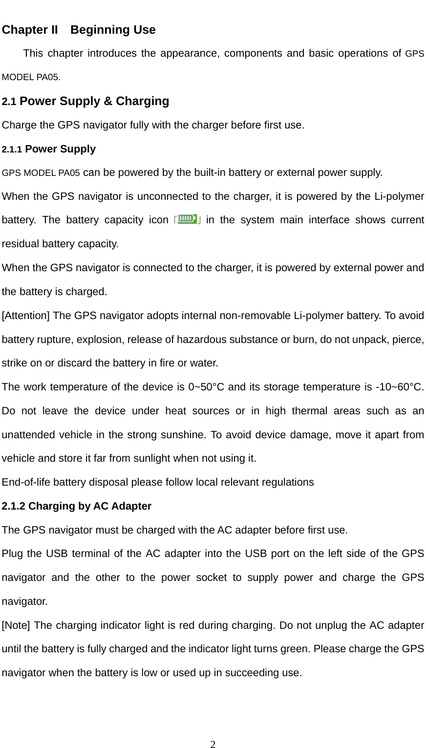  2 Chapter II    Beginning Use This chapter introduces the appearance, components and basic operations of GPS MODEL PA05. 2.1 Power Supply &amp; Charging Charge the GPS navigator fully with the charger before first use. 2.1.1 Power Supply GPS MODEL PA05 can be powered by the built-in battery or external power supply.   When the GPS navigator is unconnected to the charger, it is powered by the Li-polymer battery. The battery capacity icon「 」in the system main interface shows current residual battery capacity. When the GPS navigator is connected to the charger, it is powered by external power and the battery is charged. [Attention] The GPS navigator adopts internal non-removable Li-polymer battery. To avoid battery rupture, explosion, release of hazardous substance or burn, do not unpack, pierce, strike on or discard the battery in fire or water. The work temperature of the device is 0~50°C and its storage temperature is -10~60°C. Do not leave the device under heat sources or in high thermal areas such as an unattended vehicle in the strong sunshine. To avoid device damage, move it apart from vehicle and store it far from sunlight when not using it.   End-of-life battery disposal please follow local relevant regulations   2.1.2 Charging by AC Adapter The GPS navigator must be charged with the AC adapter before first use. Plug the USB terminal of the AC adapter into the USB port on the left side of the GPS navigator and the other to the power socket to supply power and charge the GPS navigator. [Note] The charging indicator light is red during charging. Do not unplug the AC adapter until the battery is fully charged and the indicator light turns green. Please charge the GPS navigator when the battery is low or used up in succeeding use.  